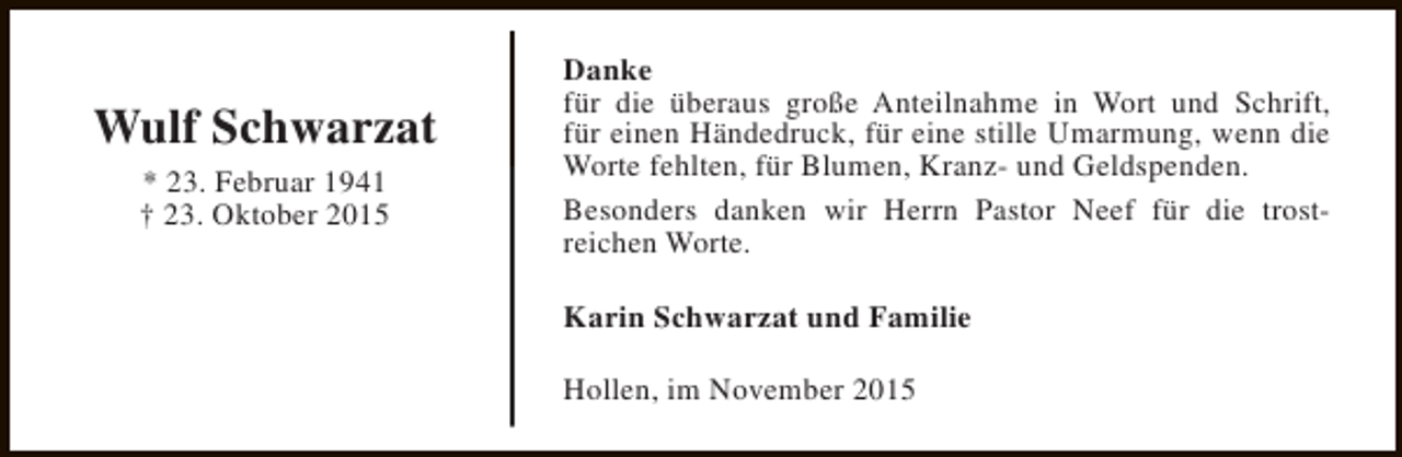 <p>Wulf Schwarzat<br />* 23. Februar 1941<br />† 23. Oktober 2015</p><p>Danke<br />für die überaus große Anteilnahme in Wort und Schrift,<br />für einen Händedruck, für eine stille Umarmung, wenn die<br />Worte fehlten, für Blumen, Kranz- und Geldspenden.<br />Besonders danken wir Herrn Pastor Neef für die trostreichen Worte.<br />Karin Schwarzat und Familie<br />Hollen, im November 2015</p>