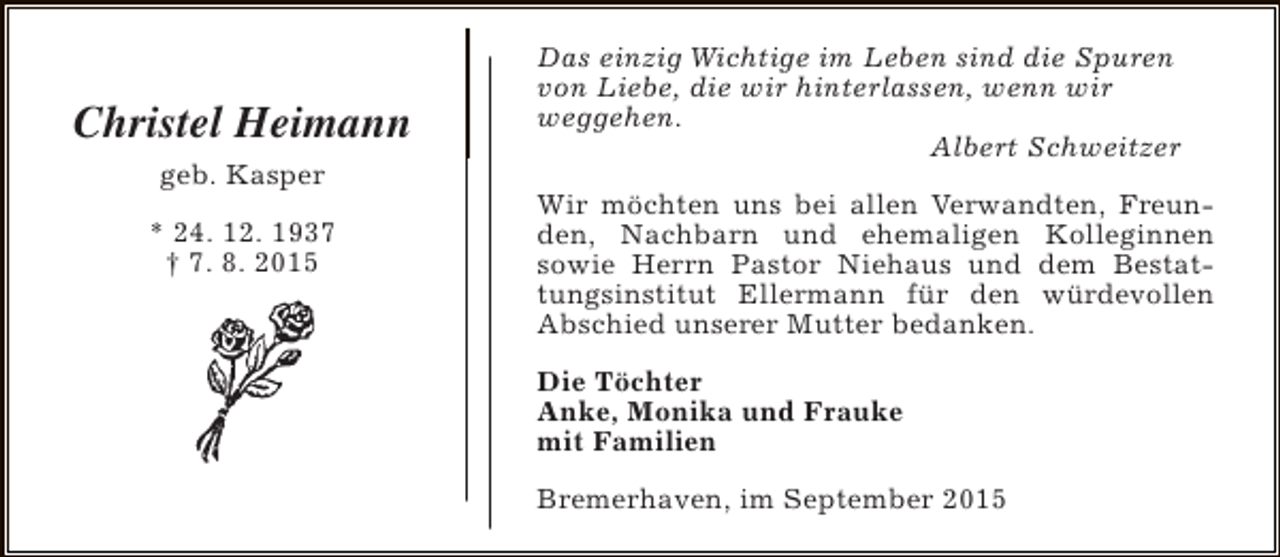 <p>Christel Heimann<br />geb. Kasper<br />* 24. 12. 1937<br />† 7. 8. 2015</p><p>Das einzig Wichtige im Leben sind die Spuren<br />von Liebe, die wir hinterlassen, wenn wir<br />weggehen.<br />Albert Schweitzer<br />Wir möchten uns bei allen Verwandten, Freunden, Nachbarn und ehemaligen Kolleginnen<br />sowie Herrn Pastor Niehaus und dem Bestattungsinstitut Ellermann für den würdevollen<br />Abschied unserer Mutter bedanken.<br />Die Töchter<br />Anke, Monika und Frauke<br />mit Familien<br />Bremerhaven, im September 2015</p>
