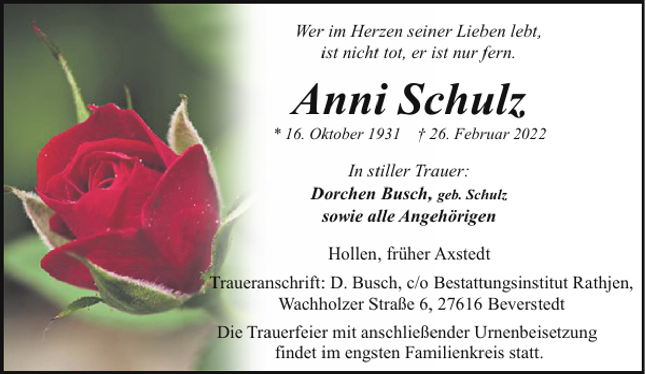 <p>Wer im Herzen seiner Lieben lebt,<br />ist nicht tot, er ist nur fern.</p><p>Anni Schulz</p><p>* 16. Oktober 1931</p><p>† 26. Februar 2022</p><p>In stiller Trauer:<br />Dorchen Busch, geb. Schulz<br />sowie alle Angehörigen<br />Hollen, früher Axstedt<br />Traueranschrift: D. Busch, c/o Bestattungsinstitut Rathjen,<br />Wachholzer Straße 6, 27616 Beverstedt<br />Die Trauerfeier mit anschließender Urnenbeisetzung<br />findet im engsten Familienkreis statt.</p>