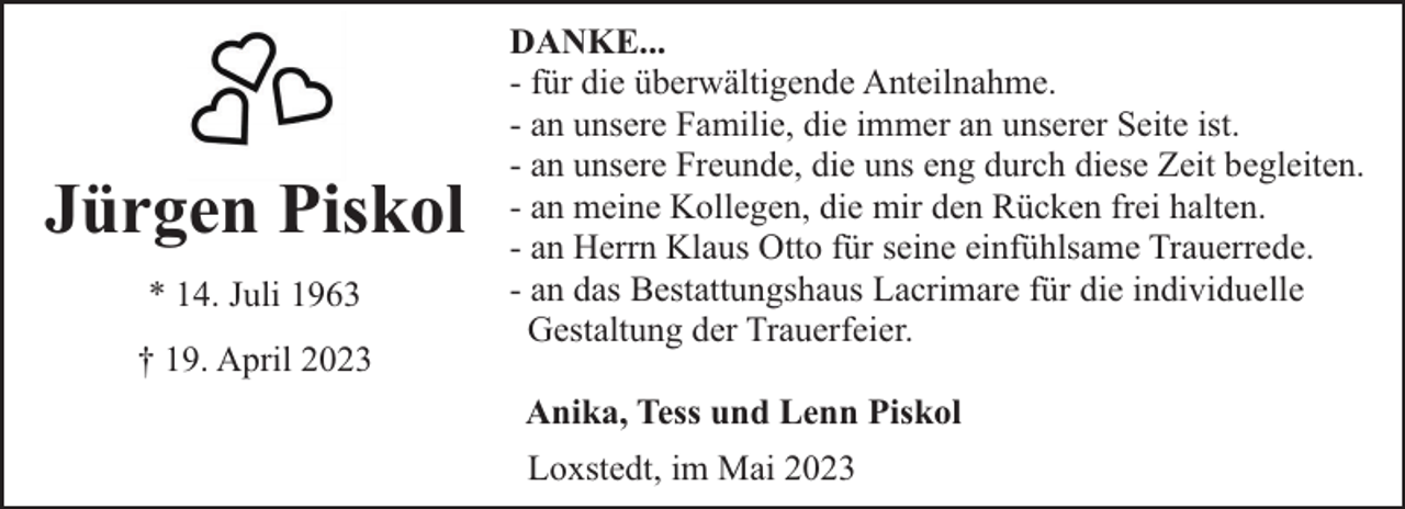 <p>Jürgen Piskol<br />* 14. Juli 1963<br />† 19. April 2023</p><p>DANKE...<br />- für die überwältigende Anteilnahme.<br />- an unsere Familie, die immer an unserer Seite ist.<br />- an unsere Freunde, die uns eng durch diese Zeit begleiten.<br />- an meine Kollegen, die mir den Rücken frei halten.<br />- an Herrn Klaus Otto für seine einfühlsame Trauerrede.<br />- an das Bestattungshaus Lacrimare für die individuelle<br />Gestaltung der Trauerfeier.<br />Anika, Tess und Lenn Piskol<br />Loxstedt, im Mai 2023</p>