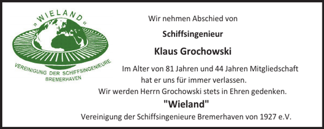 <p>Wir nehmen Abschied von</p><p>Schiffsingenieur</p><p>Klaus Grochowski<br />Im Alter von 81 Jahren und 44 Jahren Mitgliedschaft<br />hat er uns für immer verlassen.<br />Wir werden Herrn Grochowski stets in Ehren gedenken.</p><p>"Wieland"</p><p>Vereinigung der Schiffsingenieure Bremerhaven von 1927 e.V.</p>