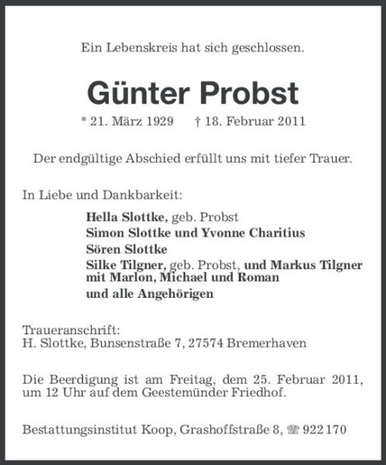 <p>Ein Lebenskreis hat sich geschlossen.</p><p>Günter Probst<br />* 21. März 1929 † 18. Februar 2011 Der endgültige Abschied erfüllt uns mit tiefer Trauer. In Liebe und Dankbarkeit: Hella Slottke, geb. Probst Simon Slottke und Yvonne Charitius Sören Slottke Silke Tilgner, geb. Probst, und Markus Tilgner mit Marlon, Michael und Roman und alle Angehörigen Traueranschrift: H. Slottke, Bunsenstraße 7, 27574 Bremerhaven Die Beerdigung ist am Freitag, dem 25. Februar 2011, um 12 Uhr auf dem Geestemünder Friedhof. Bestattungsinstitut Koop, Grashoffstraße 8, 922 170</p>