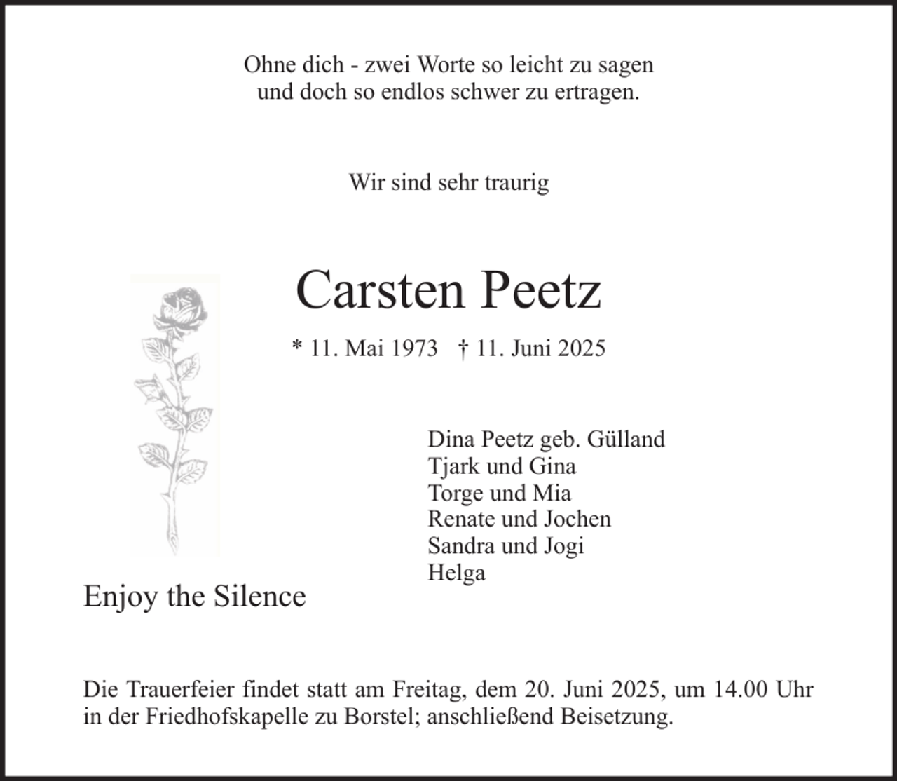<p>Ohne dich - zwei Worte so leicht zu sagen<br />und doch so endlos schwer zu ertragen.</p><p>Wir sind sehr traurig</p><p>Carsten Peetz<br />* 11. Mai 1973 † 11. Juni 2025</p><p>Enjoy the Silence</p><p>Dina Peetz geb. Gülland<br />Tjark und Gina<br />Torge und Mia<br />Renate und Jochen<br />Sandra und Jogi<br />Helga</p><p>Die Trauerfeier findet statt am Freitag, dem 20. Juni 2025, um 14.00 Uhr<br />in der Friedhofskapelle zu Borstel; anschließend Beisetzung.</p>