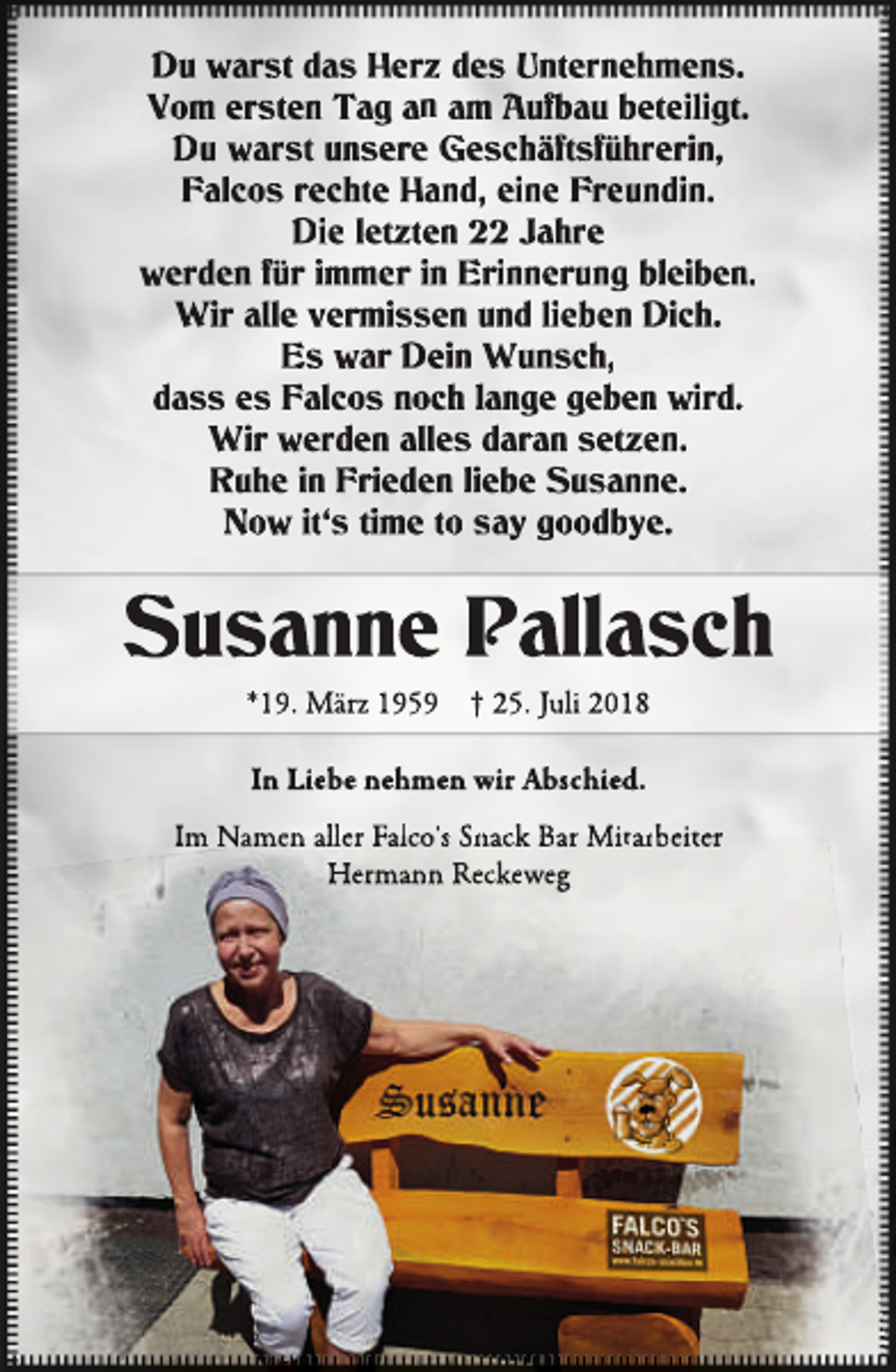 <p>Du warst das Herz des Unternehmens.<br />Vom ersten Tag an am Aufb<br />fbau<br />b beteiligt.<br />Du warst unsere Geschäf<br />äftsführerin,<br />f<br />Falcos rechte Hand, eine Freundin.<br />Die letzten 22 Jahre<br />werden für immer in Erinnerung bleiben.<br />Wir alle vermissen und lieben Dich.<br />Es war Dein Wunsch,<br />dass es Falcos noch lange geben wird.<br />Wir werden alles daran setzen.<br />Ruhe in Frieden liebe Susanne.<br />Now it‘s time to say goodbye.</p><p>Susanne Pallasch<br />*19. März 1959</p><p>† 25. Juli 2018</p><p>In Liebe nehmen wir Abschied.<br />Im Namen aller Falco‘ss Snack Bar Mitarbeiter<br />Hermann Reckeweg</p>