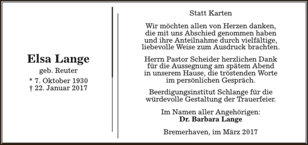 <p>Statt Karten</p><p>Elsa Lange<br />geb. Reuter<br />* 7. Oktober 1930<br />† 22. Januar 2017</p><p>Wir möchten allen von Herzen danken,<br />die mit uns Abschied genommen haben<br />und ihre Anteilnahme durch vielfältige,<br />liebevolle Weise zum Ausdruck brachten.<br />Herrn Pastor Scheider herzlichen Dank<br />für die Aussegnung am spätem Abend<br />in unserem Hause, die tröstenden Worte<br />im persönlichen Gespräch.<br />Beerdigungsinstitut Schlange für die<br />würdevolle Gestaltung der Trauerfeier.<br />Im Namen aller Angehörigen:<br />Dr. Barbara Lange<br />Bremerhaven, im März 2017</p>