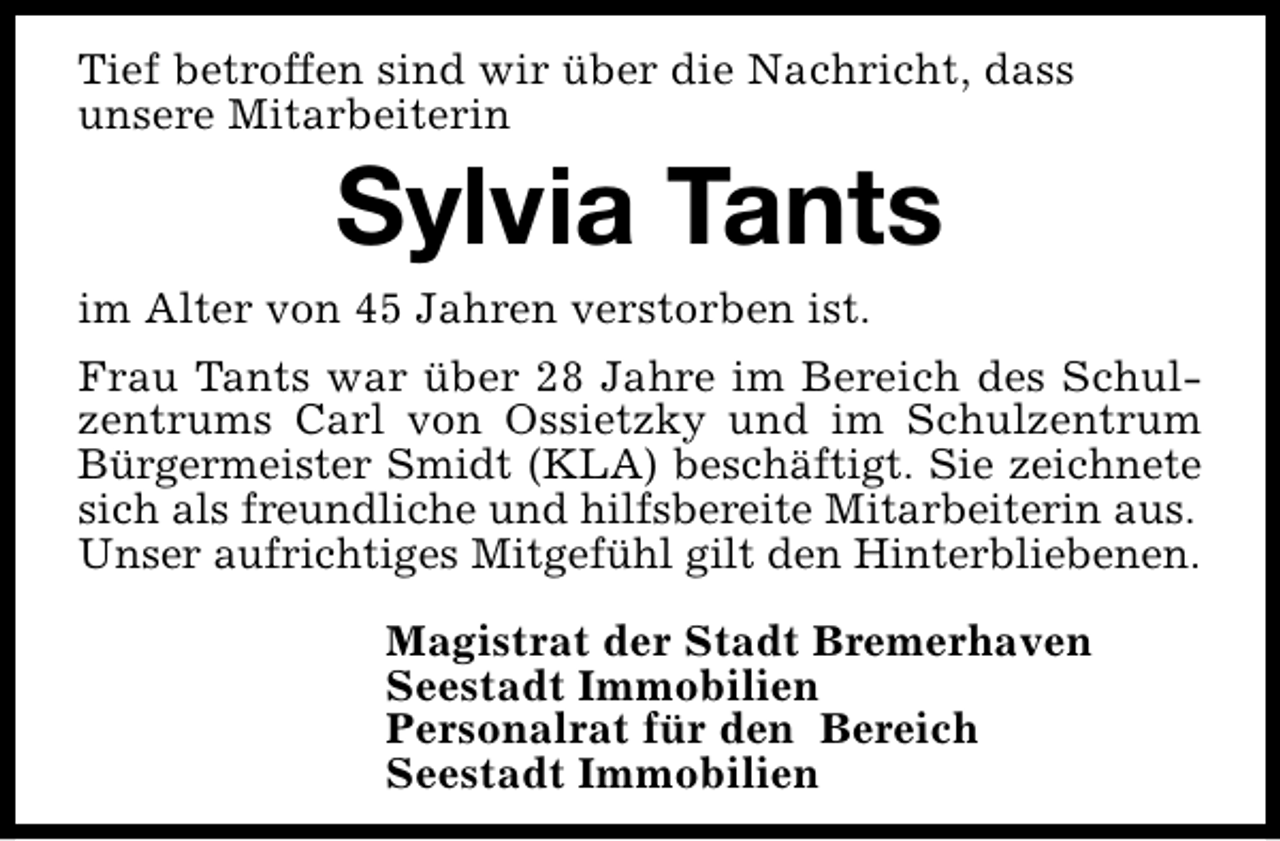 <p>Tief betroffen sind wir über die Nachricht, dass<br />unsere Mitarbeiterin</p>
<p>Sylvia Tants</p>
<p>im Alter von 45 Jahren verstorben ist.</p>
<p>Frau Tants war über 28 Jahre im Bereich des Schulzentrums Carl von Ossietzky und im Schulzentrum<br />Bürgermeister Smidt (KLA) beschäftigt. Sie zeichnete<br />sich als freundliche und hilfsbereite Mitarbeiterin aus.<br />Unser aufrichtiges Mitgefühl gilt den Hinterbliebenen.<br />Magistrat der Stadt Bremerhaven<br />Seestadt Immobilien<br />Personalrat für den Bereich<br />Seestadt Immobilien</p>