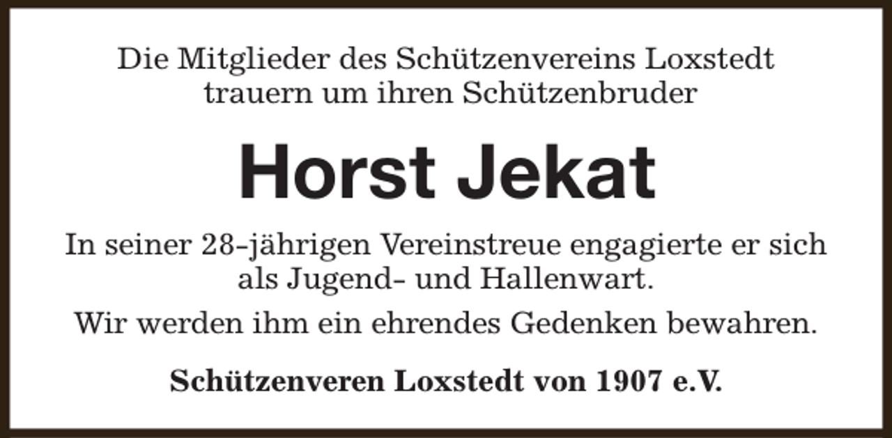 <p>Die Mitglieder des Schützenvereins Loxstedt<br />trauern um ihren Schützenbruder</p><p>Horst Jekat<br />In seiner 28-jährigen Vereinstreue engagierte er sich<br />als Jugend- und Hallenwart.<br />Wir werden ihm ein ehrendes Gedenken bewahren.<br />Schützenveren Loxstedt von 1907 e.V.</p>