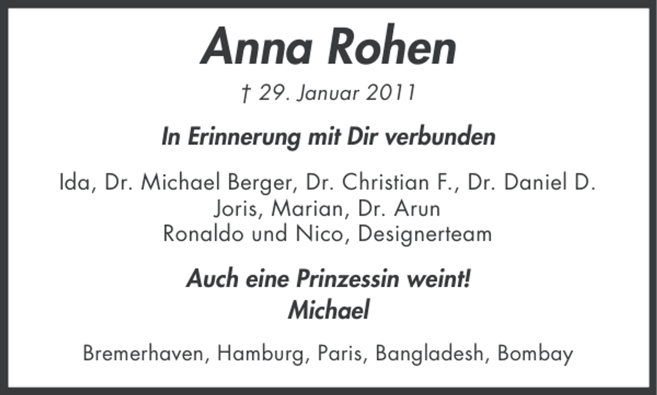 <p>Anna Rohen<br />† 29. Januar 2011</p><p>In Erinnerung mit Dir verbunden<br />Ida, Dr. Michael Berger, Dr. Christian F., Dr. Daniel D.<br />Joris, Marian, Dr. Arun<br />Ronaldo und Nico, Designerteam</p><p>Auch eine Prinzessin weint!<br />Michael<br />Bremerhaven, Hamburg, Paris, Bangladesh, Bombay</p>