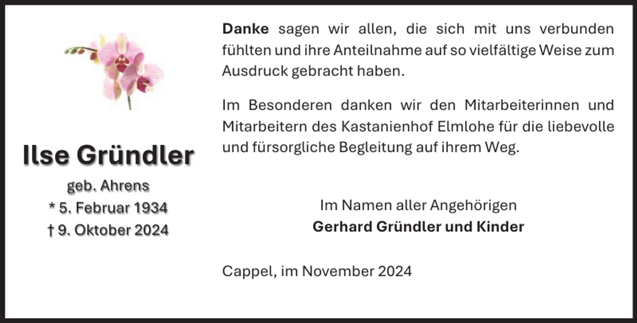 <p>Danke sagen wir allen, die sich mit uns verbunden<br />fühlten und ihre Anteilnahme auf so vielfältige Weise zum<br />Ausdruck gebracht haben.</p><p>Ilse Gründler<br />geb. Ahrens<br />* 5. Februar 1934<br />† 9. Oktober 2024</p><p>Im Besonderen danken wir den Mitarbeiterinnen und<br />Mitarbeitern des Kastanienhof Elmlohe für die liebevolle<br />und fürsorgliche Begleitung auf ihrem Weg.<br />Im Namen aller Angehörigen<br />Gerhard Gründler und Kinder<br />Cappel, im November 2024</p>