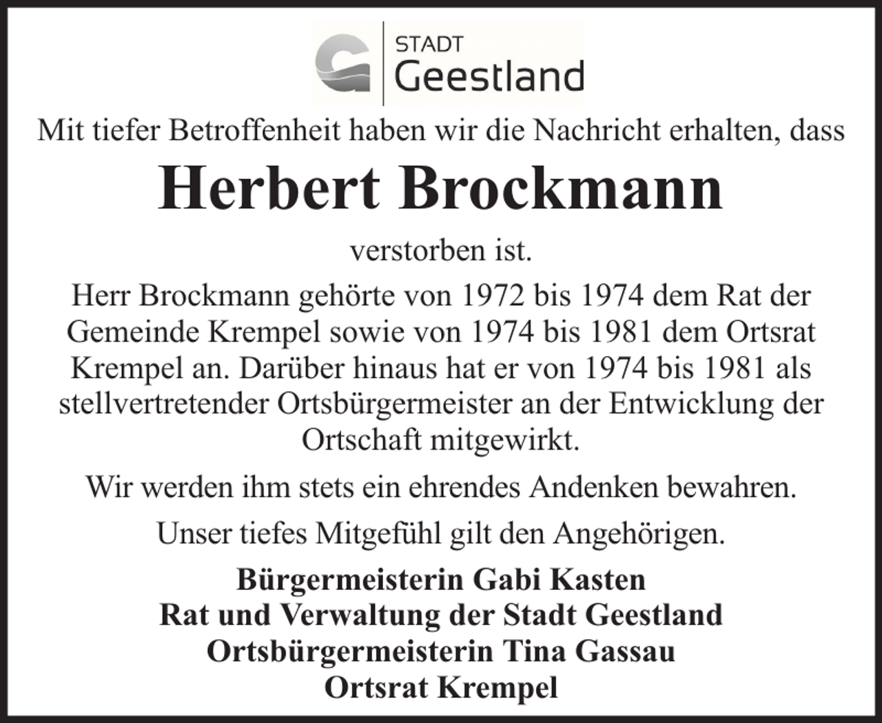<p>Mit tiefer Betroffenheit haben wir die Nachricht erhalten, dass</p><p>Herbert Brockmann</p><p>verstorben ist.<br />Herr Brockmann gehörte von 1972 bis 1974 dem Rat der<br />Gemeinde Krempel sowie von 1974 bis 1981 dem Ortsrat<br />Krempel an. Darüber hinaus hat er von 1974 bis 1981 als<br />stellvertretender Ortsbürgermeister an der Entwicklung der<br />Ortschaft mitgewirkt.<br />Wir werden ihm stets ein ehrendes Andenken bewahren.<br />Unser tiefes Mitgefühl gilt den Angehörigen.<br />Bürgermeisterin Gabi Kasten<br />Rat und Verwaltung der Stadt Geestland<br />Ortsbürgermeisterin Tina Gassau<br />Ortsrat Krempel</p>