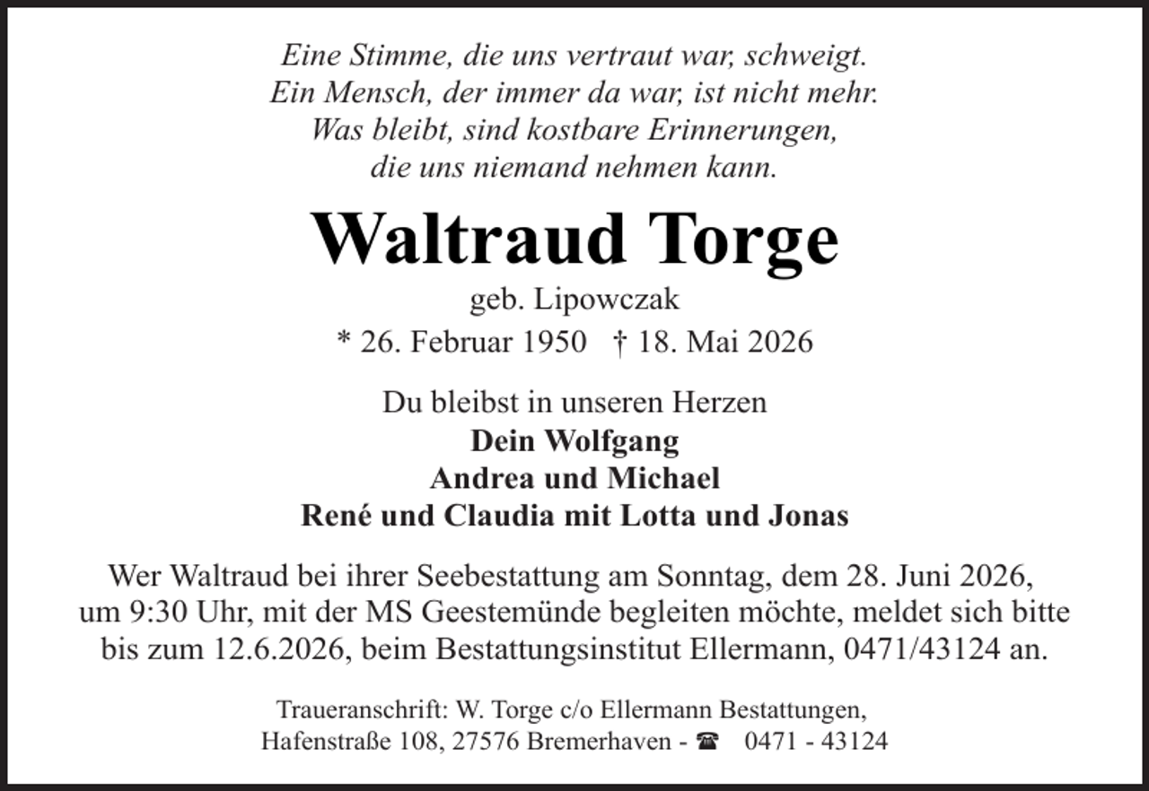 <p>Eine Stimme, die uns vertraut war, schweigt.<br />Ein Mensch, der immer da war, ist nicht mehr.<br />Was bleibt, sind kostbare Erinnerungen,<br />die uns niemand nehmen kann.</p><p>Waltraud Torge<br />geb. Lipowczak<br />* 26. Februar 1950 † 18. Mai 2026</p><p>Du bleibst in unseren Herzen<br />Dein Wolfgang<br />Andrea und Michael<br />René und Claudia mit Lotta und Jonas<br />Wer Waltraud bei ihrer Seebestattung am Sonntag, dem 28. Juni 2026,<br />um 9:30 Uhr, mit der MS Geestemünde begleiten möchte, meldet sich bitte<br />bis zum 12.6.2026, beim Bestattungsinstitut Ellermann, 0471/43124 an.<br />Traueranschrift: W. Torge c/o Ellermann Bestattungen,<br />Hafenstraße 108, 27576 Bremerhaven - ( 0471 - 43124</p>