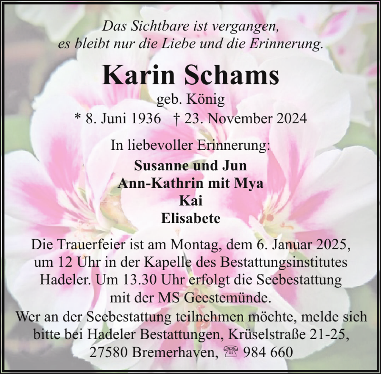 <p>Das Sichtbare ist vergangen,<br />es bleibt nur die Liebe und die Erinnerung.</p><p>Karin Schams</p><p>geb. König<br />* 8. Juni 1936 † 23. November 2024<br />In liebevoller Erinnerung:<br />Susanne und Jun<br />Ann-Kathrin mit Mya<br />Kai<br />Elisabete<br />Die Trauerfeier ist am Montag, dem 6. Januar 2025,<br />um 12 Uhr in der Kapelle des Bestattungsinstitutes<br />Hadeler. Um 13.30 Uhr erfolgt die Seebestattung<br />mit der MS Geestemünde.<br />Wer an der Seebestattung teilnehmen möchte, melde sich<br />bitte bei Hadeler Bestattungen, Krüselstraße 21-25,<br />27580 Bremerhaven, ' 984 660</p>