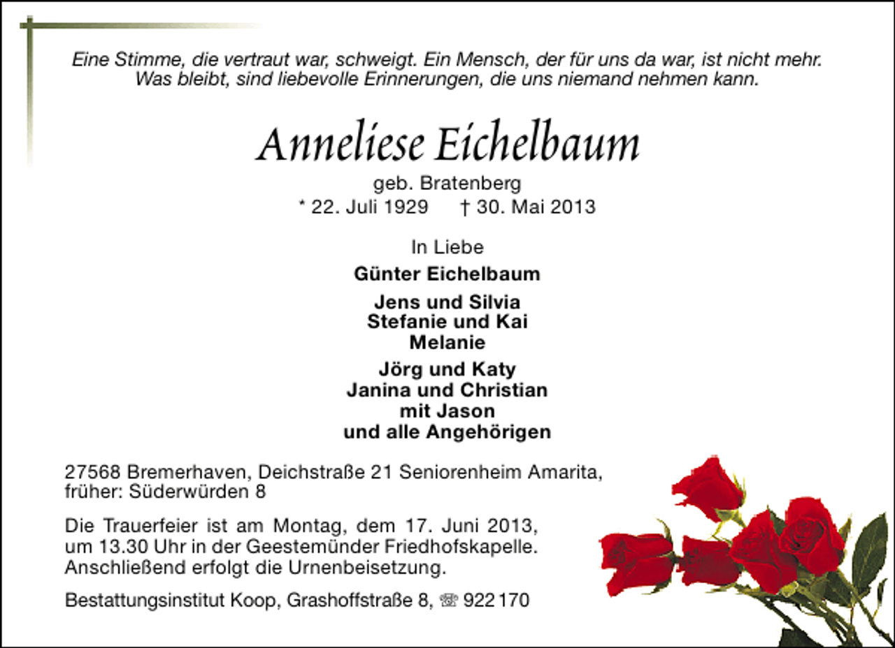 <p>Eine Stimme, die vertraut war, schweigt. Ein Mensch, der für uns da war, ist nicht mehr.<br />Was bleibt, sind liebevolle Erinnerungen, die uns niemand nehmen kann.</p><p>Anneliese Eichelbaum<br />geb. Bratenberg<br />* 22. Juli 1929<br />† 30. Mai 2013<br />In Liebe<br />Günter Eichelbaum<br />Jens und Silvia<br />Stefanie und Kai<br />Melanie<br />Jörg und Katy<br />Janina und Christian<br />mit Jason<br />und alle Angehörigen<br />27568 Bremerhaven, Deichstraße 21 Seniorenheim Amarita,<br />früher: Süderwürden 8<br />Die Trauerfeier ist am Montag, dem 17. Juni 2013,<br />um 13.30 Uhr in der Geestemünder Friedhofskapelle.<br />Anschließend erfolgt die Urnenbeisetzung.<br />Bestattungsinstitut Koop, Grashoffstraße 8,  922 170</p>
