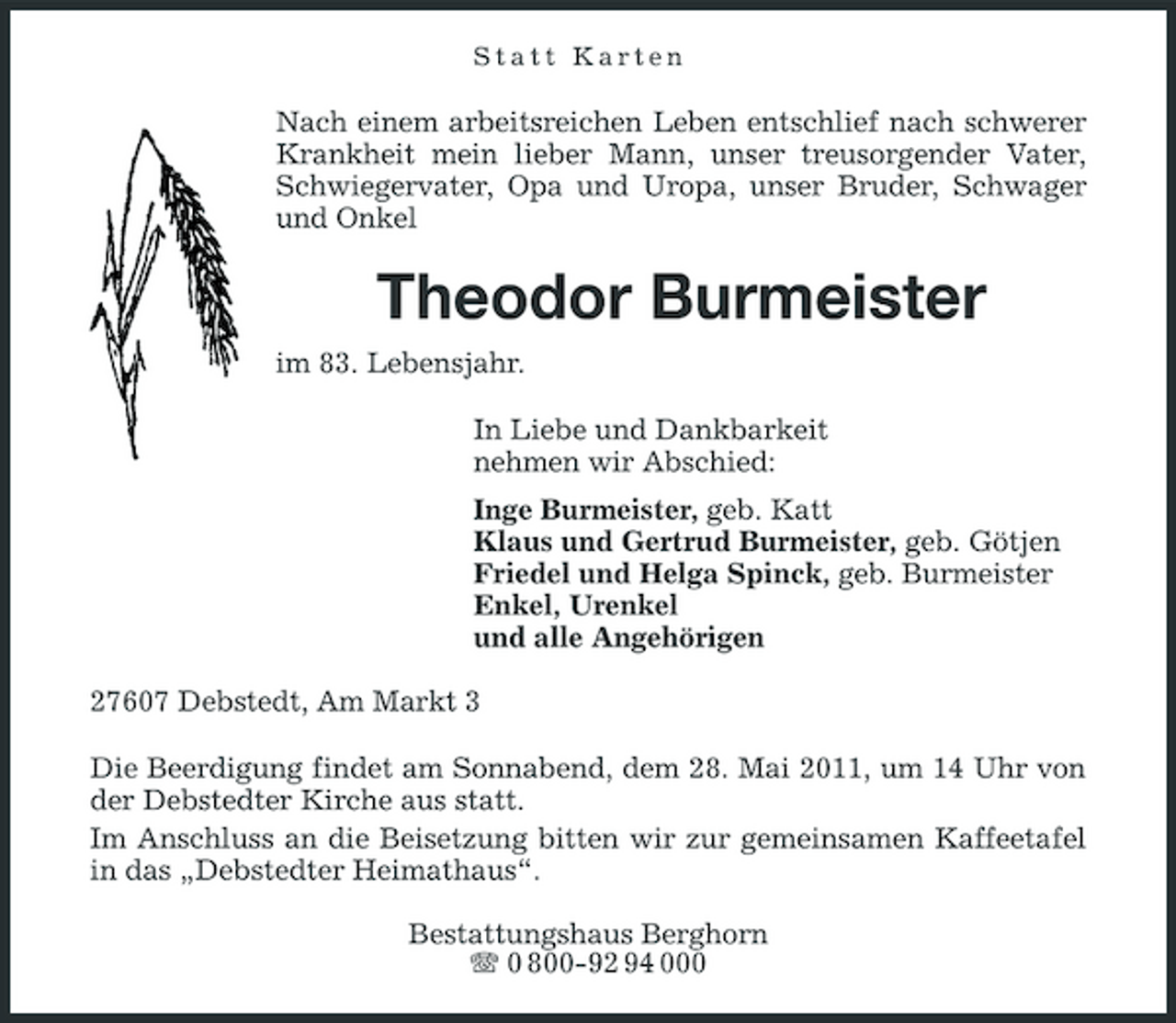 <p>Statt Karten</p><p>Nach einem arbeitsreichen Leben entschlief nach schwerer Krankheit mein lieber Mann, unser treusorgender Vater, Schwiegervater, Opa und Uropa, unser Bruder, Schwager und Onkel</p><p>Theodor Burmeister<br />im 83. Lebensjahr. In Liebe und Dankbarkeit nehmen wir Abschied: Inge Burmeister, geb. Katt Klaus und Gertrud Burmeister, geb. Götjen Friedel und Helga Spinck, geb. Burmeister Enkel, Urenkel und alle Angehörigen 27607 Debstedt, Am Markt 3 Die Beerdigung findet am Sonnabend, dem 28. Mai 2011, um 14 Uhr von der Debstedter Kirche aus statt. Im Anschluss an die Beisetzung bitten wir zur gemeinsamen Kaffeetafel in das „Debstedter Heimathaus“. Bestattungshaus Berghorn 0 800-92 94 000</p>