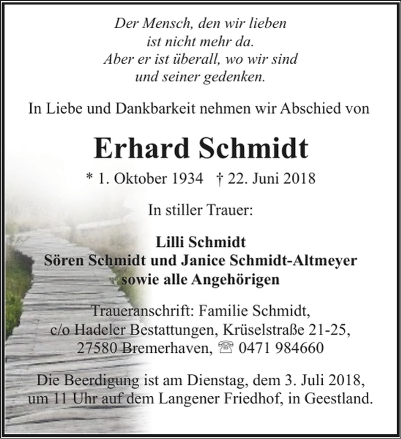 <p>Der Mensch, den wir lieben<br />ist nicht mehr da.<br />Aber er ist überall, wo wir sind<br />und seiner gedenken.</p><p>In Liebe und Dankbarkeit nehmen wir Abschied von</p><p>Erhard Schmidt</p><p>* 1. Oktober 1934 † 22. Juni 2018<br />In stiller Trauer:<br />Lilli Schmidt<br />Sören Schmidt und Janice Schmidt-Altmeyer<br />sowie alle Angehörigen<br />Traueranschrift: Familie Schmidt,<br />c/o Hadeler Bestattungen, Krüselstraße 21-25,<br />27580 Bremerhaven, ' 0471 984660<br />Die Beerdigung ist am Dienstag, dem 3. Juli 2018,<br />um 11 Uhr auf dem Langener Friedhof, in Geestland.</p>