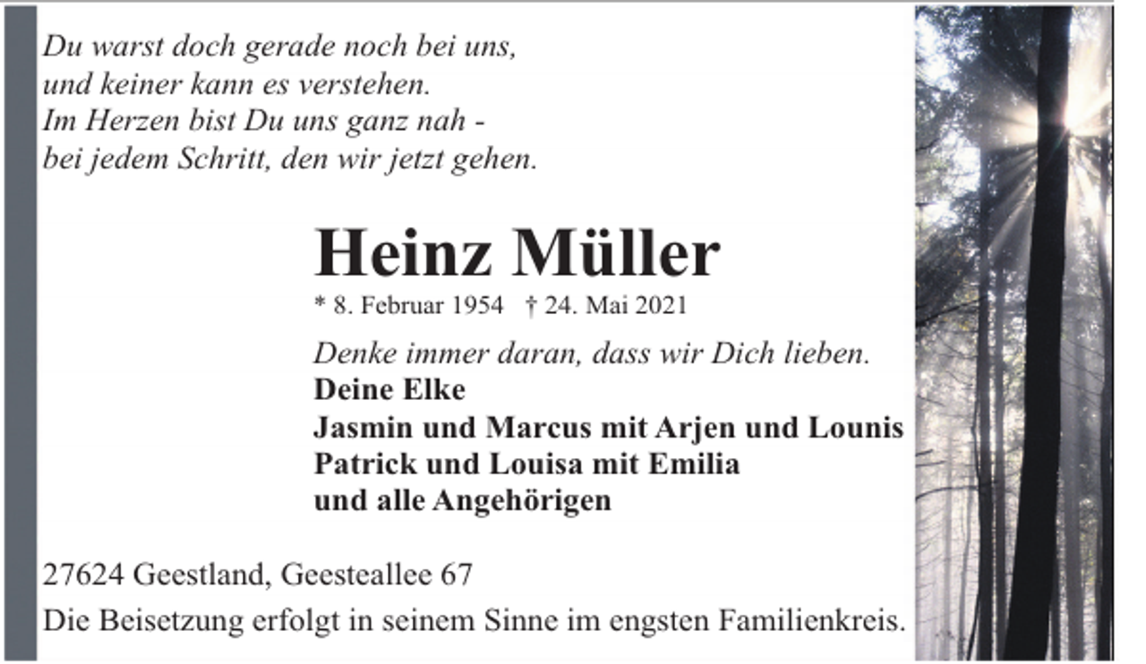 <p>Du warst doch gerade noch bei uns,<br />und keiner kann es verstehen.<br />Im Herzen bist Du uns ganz nah bei jedem Schritt, den wir jetzt gehen.</p><p>Heinz Müller</p><p>* 8. Februar 1954 † 24. Mai 2021</p><p>Denke immer daran, dass wir Dich lieben.<br />Deine Elke<br />Jasmin und Marcus mit Arjen und Lounis<br />Patrick und Louisa mit Emilia<br />und alle Angehörigen<br />27624 Geestland, Geesteallee 67<br />Die Beisetzung erfolgt in seinem Sinne im engsten Familienkreis.</p>