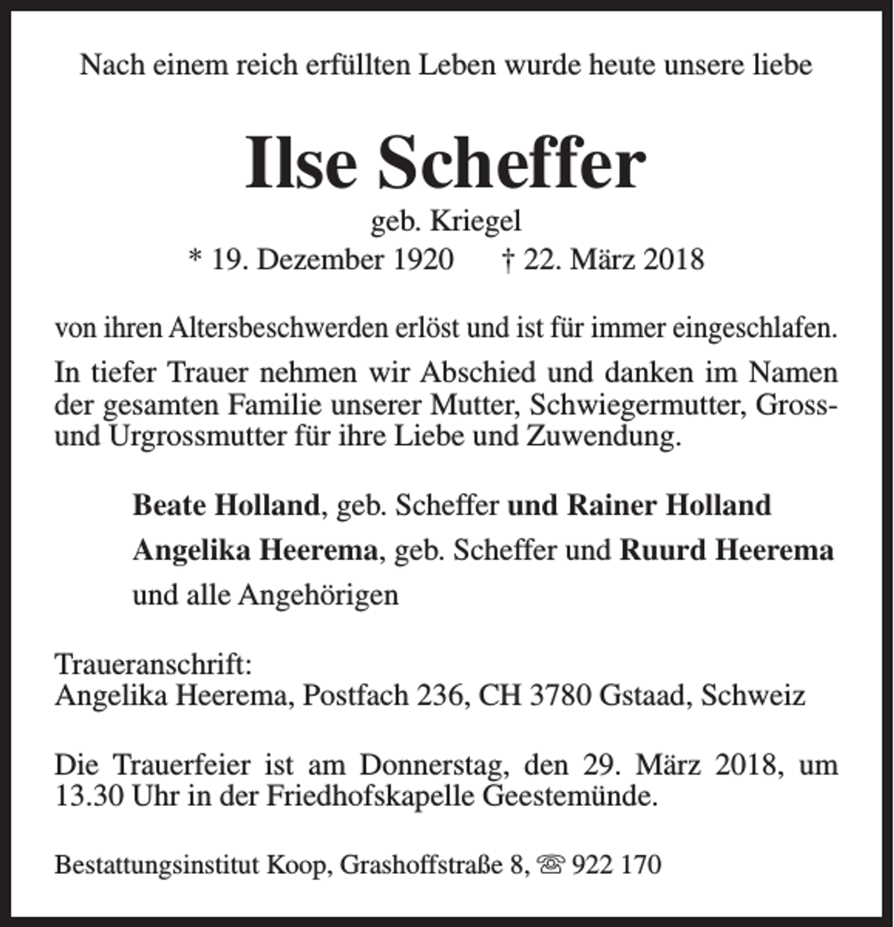 <p>Nach einem reich erfüllten Leben wurde heute unsere liebe</p><p>Ilse Scheffer</p><p>geb. Kriegel<br />* 19. Dezember 1920<br />† 22. März 2018<br />von ihren Altersbeschwerden erlöst und ist für immer eingeschlafen.<br />In tiefer Trauer nehmen wir Abschied und danken im Namen<br />der gesamten Familie unserer Mutter, Schwiegermutter, Grossund Urgrossmutter für ihre Liebe und Zuwendung.<br />Beate Holland, geb. Scheffer und Rainer Holland<br />Angelika Heerema, geb. Scheffer und Ruurd Heerema<br />und alle Angehörigen<br />Traueranschrift:<br />Angelika Heerema, Postfach 236, CH 3780 Gstaad, Schweiz<br />Die Trauerfeier ist am Donnerstag, den 29. März 2018, um<br />13.30 Uhr in der Friedhofskapelle Geestemünde.<br />Bestattungsinstitut Koop, Grashoffstraße 8, s 922 170</p>