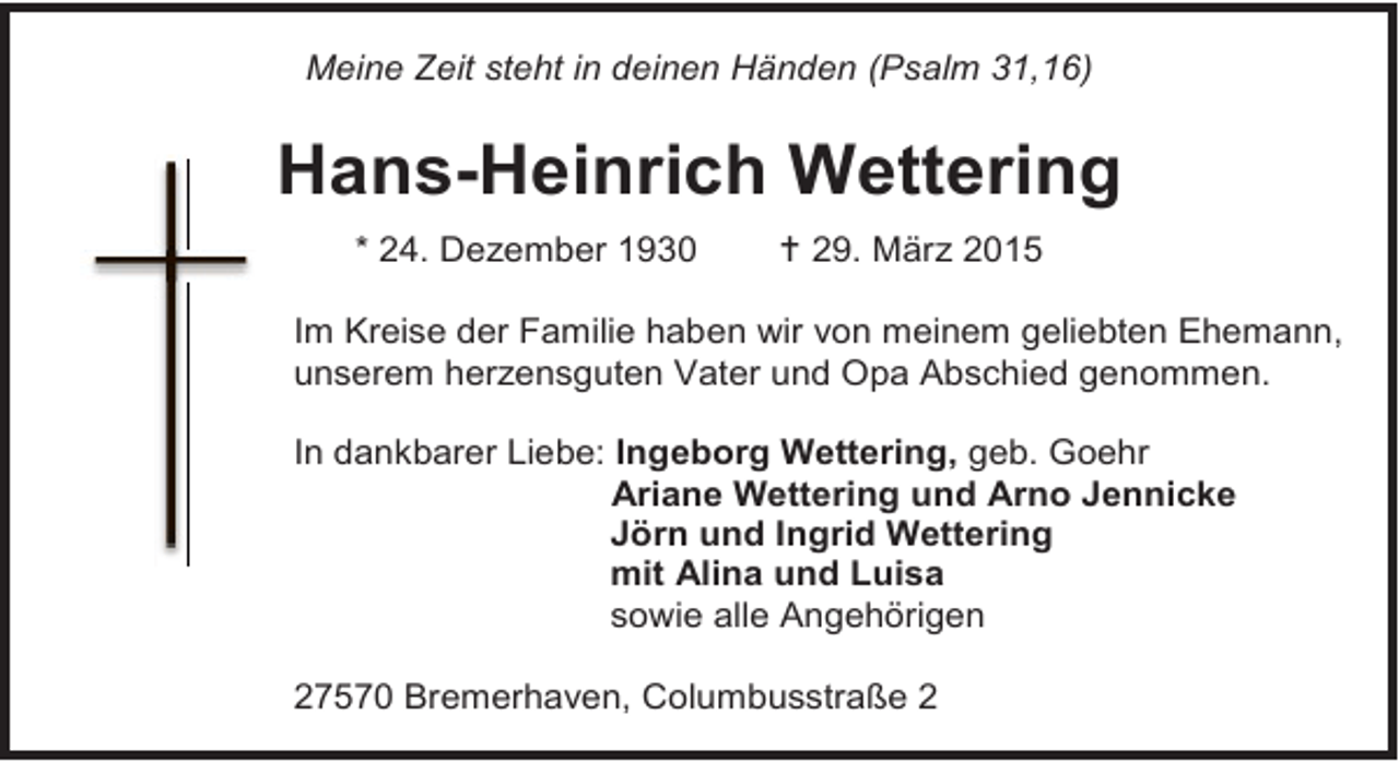 <p>Meine Zeit steht in deinen Händen (Psalm 31,16)</p><p>Hans-Heinrich Wettering<br />* 24. Dezember 1930</p><p> 29. März 2015</p><p>Im Kreise der Familie haben wir von meinem geliebten Ehemann,<br />unserem herzensguten Vater und Opa Abschied genommen.<br />In dankbarer Liebe: Ingeborg Wettering, geb. Goehr<br />Ariane Wettering und Arno Jennicke<br />Jörn und Ingrid Wettering<br />mit Alina und Luisa<br />sowie alle Angehörigen<br />27570 Bremerhaven, Columbusstraße 2</p>