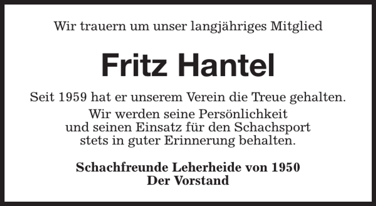 <p>Wir trauern um unser langjähriges Mitglied</p><p>Fritz Hantel<br />Seit 1959 hat er unserem Verein die Treue gehalten.<br />Wir werden seine Persönlichkeit<br />und seinen Einsatz für den Schachsport<br />stets in guter Erinnerung behalten.<br />Schachfreunde Leherheide von 1950<br />Der Vorstand</p>