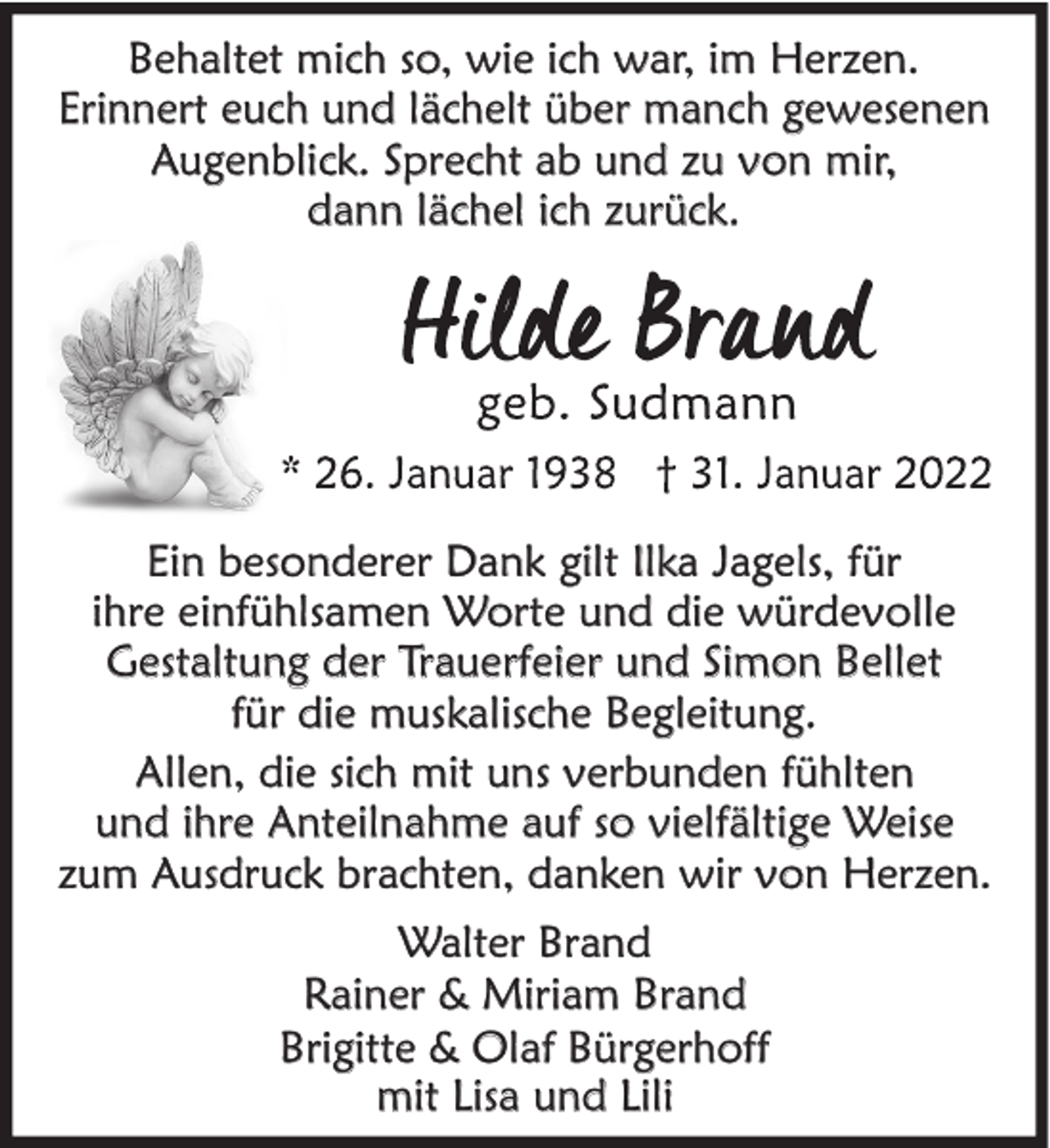 <p>Behaltet mich so, wie ich war, im Herzen.<br />Erinnert euch und lächelt über manch gewesenen<br />Augenblick. Sprecht ab und zu von mir,<br />dann lächel ich zurück.</p><p>Ein besonderer Dank gilt Ilka Jagels, für<br />ihre einfühlsamen Worte und die würdevolle<br />Gestaltung der Trauerfeier und Simon Bellet<br />für die muskalische Begleitung.<br />Allen, die sich mit uns verbunden fühlten<br />und ihre Anteilnahme auf so vielfältige Weise<br />zum Ausdruck brachten, danken wir von Herzen.<br />Walter Brand<br />Rainer &amp; Miriam Brand<br />Brigitte &amp; Olaf Bürgerhoff<br />mit Lisa und Lili</p>