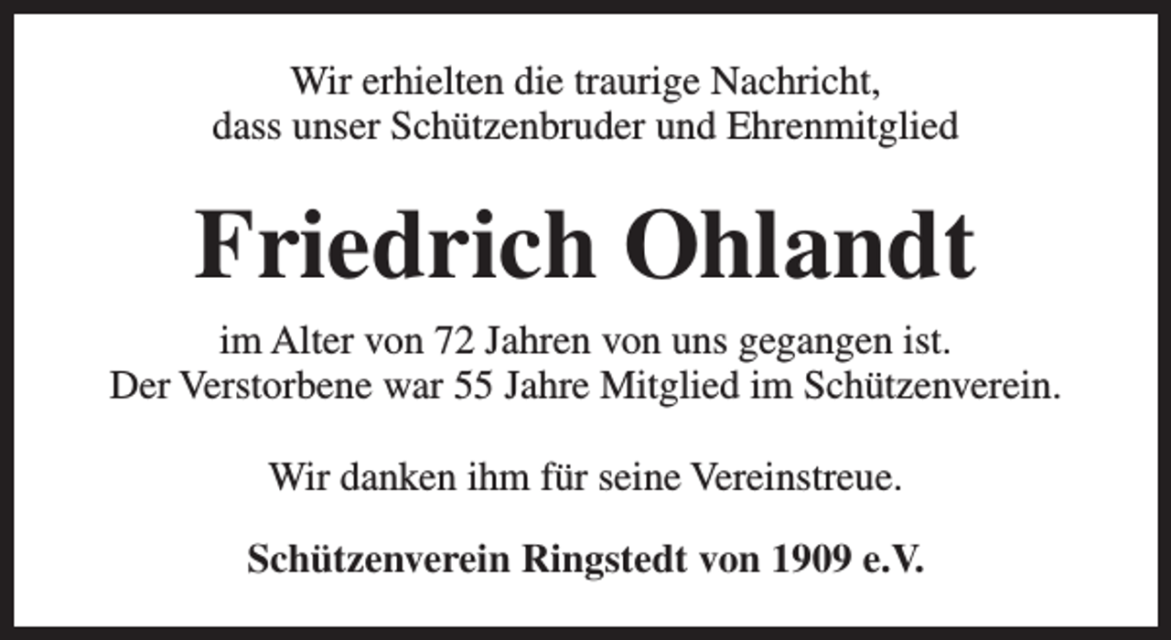 <p>Wir erhielten die traurige Nachricht,<br />dass unser Schützenbruder und Ehrenmitglied</p><p>Friedrich Ohlandt<br />im Alter von 72 Jahren von uns gegangen ist.<br />Der Verstorbene war 55 Jahre Mitglied im Schützenverein.<br />Wir danken ihm für seine Vereinstreue.<br />Schützenverein Ringstedt von 1909 e.V.</p>