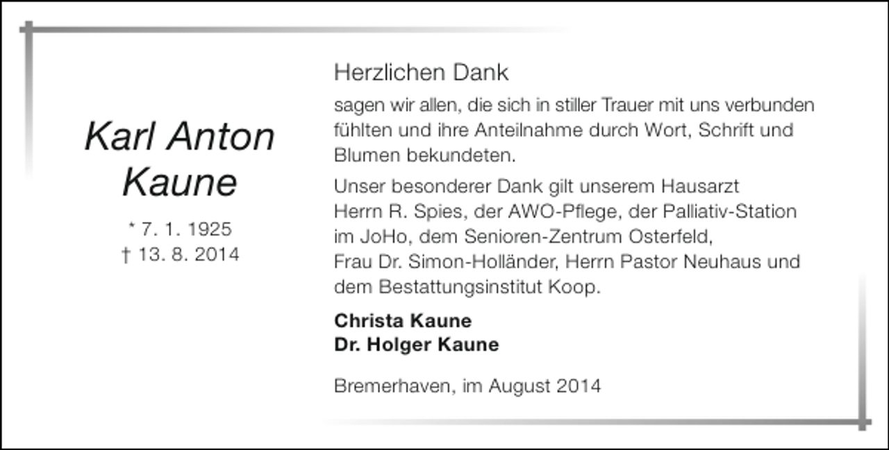 <p>Herzlichen Dank</p><p>Karl Anton<br />Kaune<br />* 7. 1. 1925<br />† 13. 8. 2014</p><p>sagen wir allen, die sich in stiller Trauer mit uns verbunden<br />fühlten und ihre Anteilnahme durch Wort, Schrift und<br />Blumen bekundeten.<br />Unser besonderer Dank gilt unserem Hausarzt<br />Herrn R. Spies, der AWO-Pflege, der Palliativ-Station<br />im JoHo, dem Senioren-Zentrum Osterfeld,<br />Frau Dr. Simon-Holländer, Herrn Pastor Neuhaus und<br />dem Bestattungsinstitut Koop.<br />Christa Kaune<br />Dr. Holger Kaune<br />Bremerhaven, im August 2014</p>