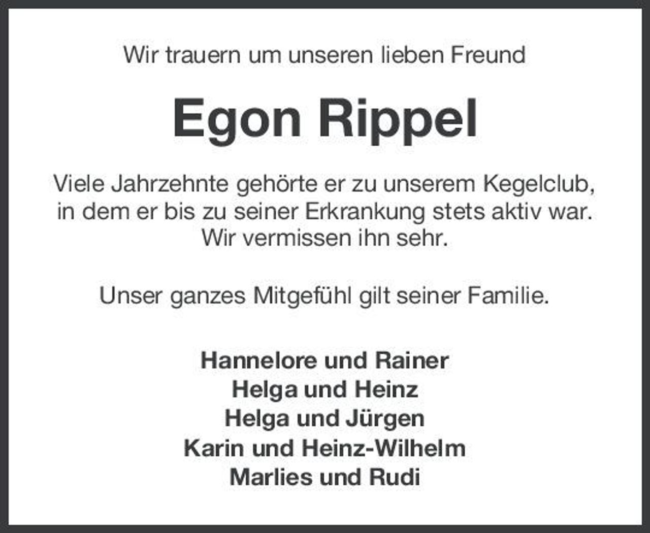 <p>Wir trauern um unseren lieben Freund</p><p>Egon Rippel<br />Viele Jahrzehnte gehörte er zu unserem Kegelclub, in dem er bis zu seiner Erkrankung stets aktiv war. Wir vermissen ihn sehr. Unser ganzes Mitgefühl gilt seiner Familie. Hannelore und Rainer Helga und Heinz Helga und Jürgen Karin und Heinz-Wilhelm Marlies und Rudi</p>