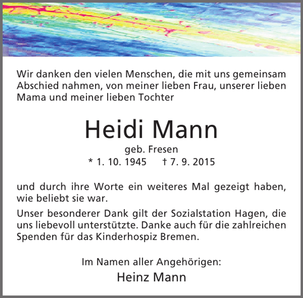 <p>Wir danken den vielen Menschen, die mit uns gemeinsam<br />Abschied nahmen, von meiner lieben Frau, unserer lieben<br />Mama und meiner lieben Tochter</p><p>Heidi Mann<br />geb. Fresen<br />* 1. 10. 1945 † 7. 9. 2015</p><p>und durch ihre Worte ein weiteres Mal gezeigt haben,<br />wie beliebt sie war.<br />Unser besonderer Dank gilt der Sozialstation Hagen, die<br />uns liebevoll unterstützte. Danke auch für die zahlreichen<br />Spenden für das Kinderhospiz Bremen.<br />Im Namen aller Angehörigen:</p><p>Heinz Mann</p>