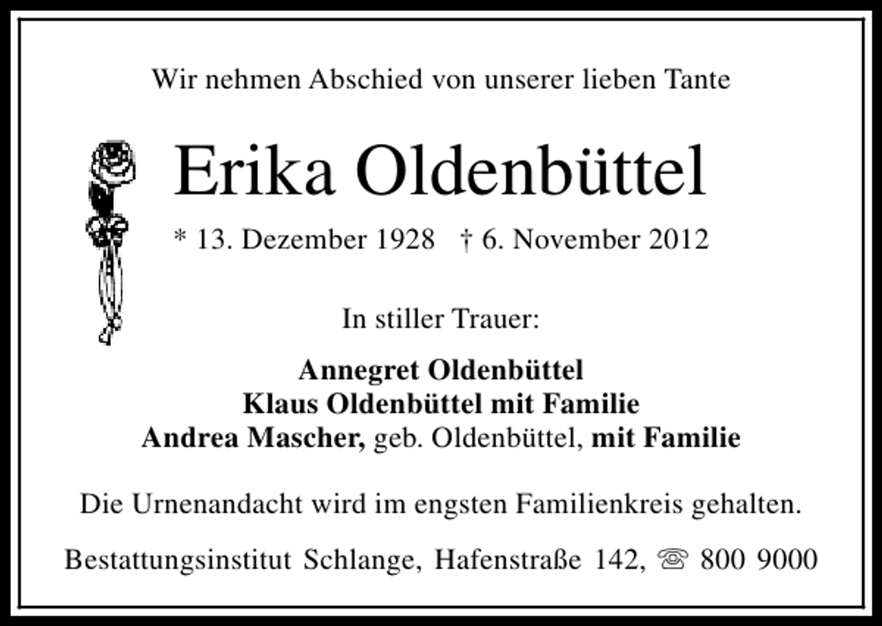 <p>Wir nehmen Abschied von unserer lieben Tante</p><p>Erika Oldenbüttel</p><p>* 13. Dezember 1928 † 6. November 2012<br />In stiller Trauer:<br />Annegret Oldenbüttel<br />Klaus Oldenbüttel mit Familie<br />Andrea Mascher, geb. Oldenbüttel, mit Familie<br />Die Urnenandacht wird im engsten Familienkreis gehalten.<br />Bestattungsinstitut Schlange, Hafenstraße 142, s 800 9000</p>