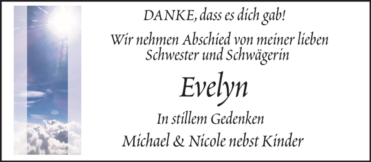 <p>DANKE, dass es dich gab!<br />Wir nehmen Abschied von meiner lieben<br />Schwester und Schwägerin</p><p>Evelyn<br />In stillem Gedenken</p><p>Michael &amp; Nicole nebst Kinder</p>