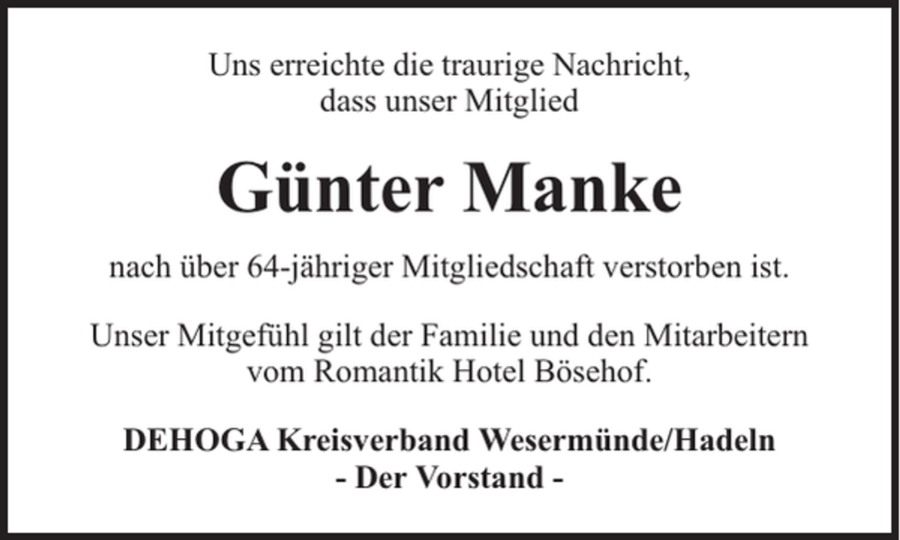 <p>Uns erreichte die traurige Nachricht,<br />dass unser Mitglied</p><p>Günter Manke<br />nach über 64-jähriger Mitgliedschaft verstorben ist.<br />Unser Mitgefühl gilt der Familie und den Mitarbeitern<br />vom Romantik Hotel Bösehof.<br />DEHOGA Kreisverband Wesermünde/Hadeln<br />- Der Vorstand -</p>