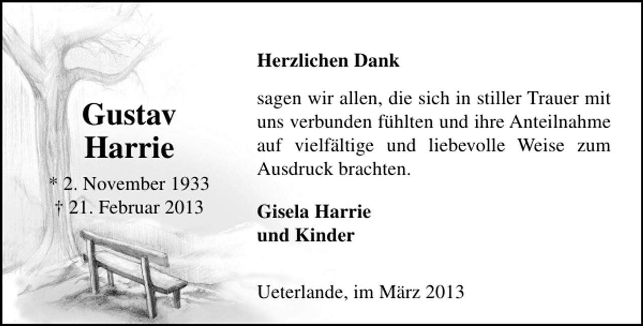 <p>Herzlichen Dank</p><p>Gustav<br />Harrie<br />* 2. November 1933<br />† 21. Februar 2013</p><p>sagen wir allen, die sich in stiller Trauer mit<br />uns verbunden fühlten und ihre Anteilnahme<br />auf vielfältige und liebevolle Weise zum<br />Ausdruck brachten.<br />Gisela Harrie<br />und Kinder<br />Ueterlande, im März 2013</p>
