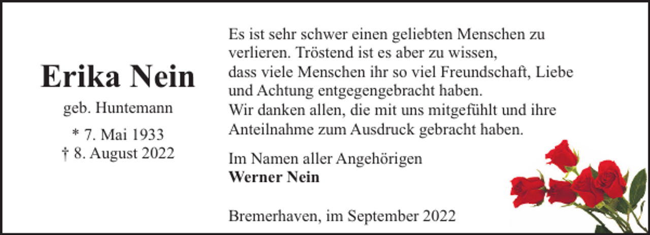 <p>Erika Nein<br />geb. Huntemann</p><p>* 7. Mai 1933<br />† 8. August 2022</p><p>Es ist sehr schwer einen geliebten Menschen zu<br />verlieren. Tröstend ist es aber zu wissen,<br />dass viele Menschen ihr so viel Freundschaft, Liebe<br />und Achtung entgegengebracht haben.<br />Wir danken allen, die mit uns mitgefühlt und ihre<br />Anteilnahme zum Ausdruck gebracht haben.<br />Im Namen aller Angehörigen<br />Werner Nein<br />Bremerhaven, im September 2022</p>