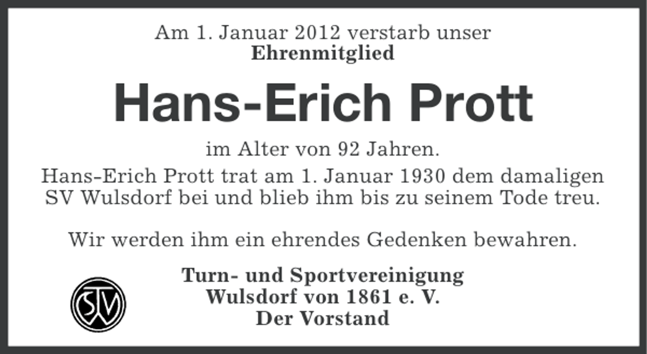 <p>Am 1. Januar 2012 verstarb unser<br />Ehrenmitglied</p><p>Hans-Erich Prott<br />im Alter von 92 Jahren.<br />Hans-Erich Prott trat am 1. Januar 1930 dem damaligen<br />SV Wulsdorf bei und blieb ihm bis zu seinem Tode treu.<br />Wir werden ihm ein ehrendes Gedenken bewahren.<br />Turn- und Sportvereinigung<br />Wulsdorf von 1861 e. V.<br />Der Vorstand</p>