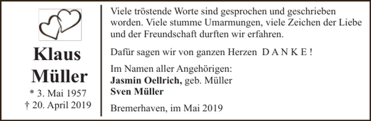 <p>Viele tröstende Worte sind gesprochen und geschrieben<br />worden. Viele stumme Umarmungen, viele Zeichen der Liebe<br />und der Freundschaft durften wir erfahren.</p><p>Klaus<br />Müller</p><p>* 3. Mai 1957<br />† 20. April 2019</p><p>Dafür sagen wir von ganzen Herzen D A N K E !<br />Im Namen aller Angehörigen:<br />Jasmin Oellrich, geb. Müller<br />Sven Müller<br />Bremerhaven, im Mai 2019</p>