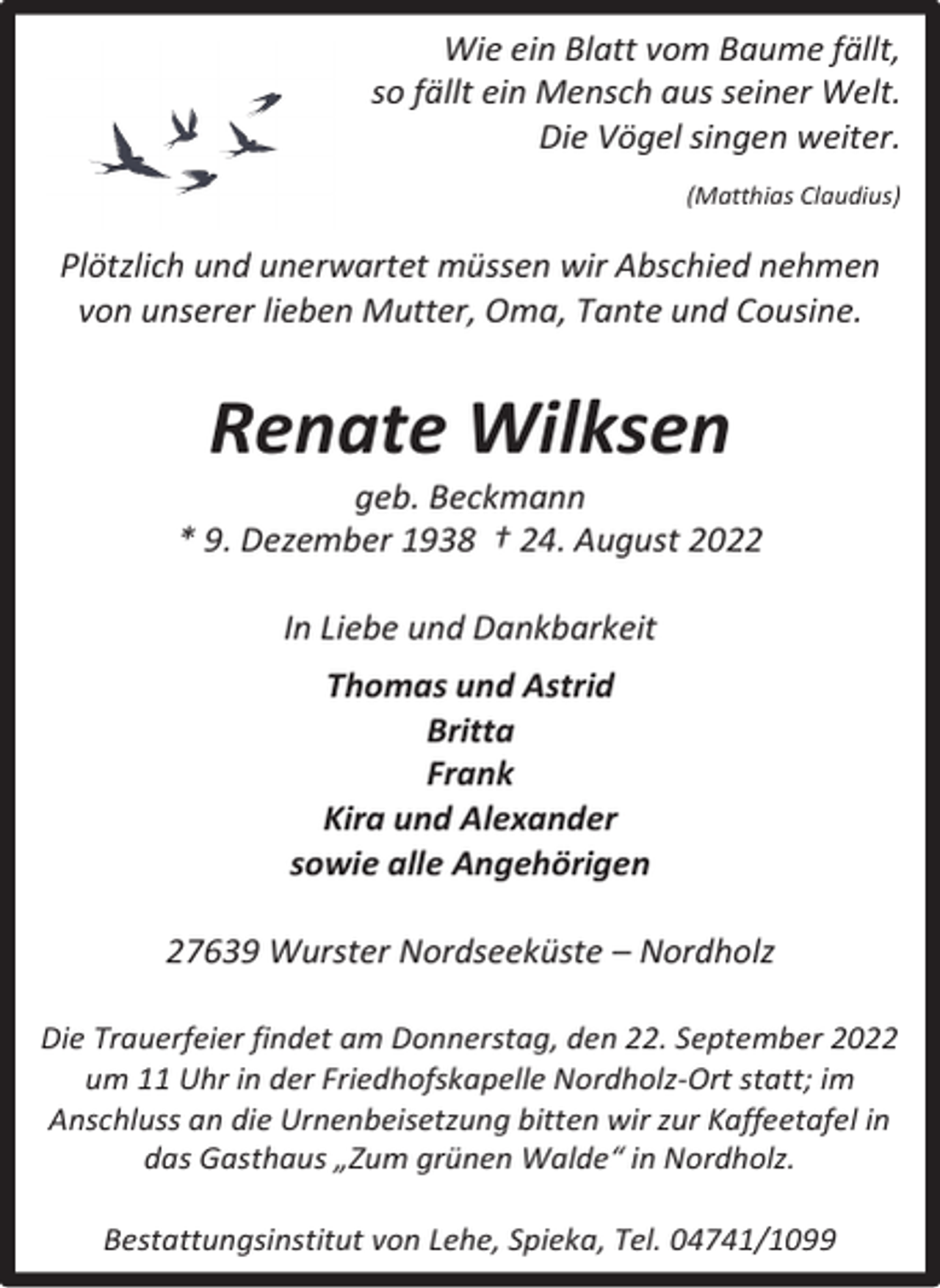 <p>Wie ein Blatt vom Baume fällt,<br />so fällt ein Mensch aus seiner Welt.<br />Die Vögel singen weiter.<br />(Matthias Claudius)</p><p>Plötzlich und unerwartet müssen wir Abschied nehmen<br />von unserer lieben Mutter, Oma, Tante und Cousine.</p><p>Renate Wilksen</p><p>geb. Beckmann<br />* 9. Dezember 1938 † 24. August 2022<br />In Liebe und Dankbarkeit<br />Thomas und Astrid<br />Britta<br />Frank<br />Kira und Alexander<br />sowie alle Angehörigen<br />27639 Wurster Nordseeküste – Nordholz<br />Die Trauerfeier findet am Donnerstag, den 22. September 2022<br />um 11 Uhr in der Friedhofskapelle Nordholz-Ort statt; im<br />Anschluss an die Urnenbeisetzung bitten wir zur Kaffeetafel in<br />das Gasthaus „Zum grünen Walde“ in Nordholz.<br />Bestattungsinstitut von Lehe, Spieka, Tel. 04741/1099</p>
