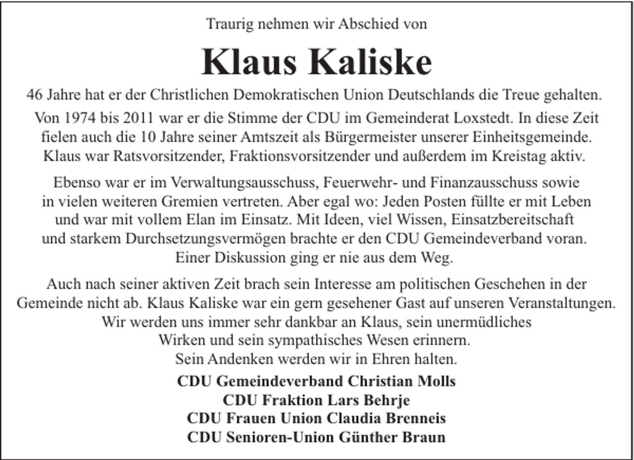 <p>Traurig nehmen wir Abschied von</p><p>Klaus Kaliske</p><p>46 Jahre hat er der Christlichen Demokratischen Union Deutschlands die Treue gehalten.<br />Von 1974 bis 2011 war er die Stimme der CDU im Gemeinderat Loxstedt. In diese Zeit<br />fielen auch die 10 Jahre seiner Amtszeit als Bürgermeister unserer Einheitsgemeinde.<br />Klaus war Ratsvorsitzender, Fraktionsvorsitzender und außerdem im Kreistag aktiv.<br />Ebenso war er im Verwaltungsausschuss, Feuerwehr- und Finanzausschuss sowie<br />in vielen weiteren Gremien vertreten. Aber egal wo: Jeden Posten füllte er mit Leben<br />und war mit vollem Elan im Einsatz. Mit Ideen, viel Wissen, Einsatzbereitschaft<br />und starkem Durchsetzungsvermögen brachte er den CDU Gemeindeverband voran.<br />Einer Diskussion ging er nie aus dem Weg.<br />Auch nach seiner aktiven Zeit brach sein Interesse am politischen Geschehen in der<br />Gemeinde nicht ab. Klaus Kaliske war ein gern gesehener Gast auf unseren Veranstaltungen.<br />Wir werden uns immer sehr dankbar an Klaus, sein unermüdliches<br />Wirken und sein sympathisches Wesen erinnern.<br />Sein Andenken werden wir in Ehren halten.<br />CDU Gemeindeverband Christian Molls<br />CDU Fraktion Lars Behrje<br />CDU Frauen Union Claudia Brenneis<br />CDU Senioren-Union Günther Braun</p>