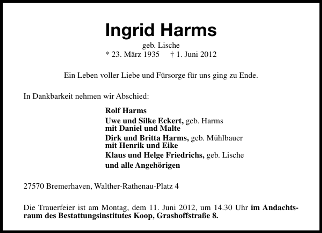 <p>Ingrid Harms<br />geb. Lische<br />* 23. März 1935 † 1. Juni 2012</p><p>Ein Leben voller Liebe und Fürsorge für uns ging zu Ende.<br />In Dankbarkeit nehmen wir Abschied:<br />Rolf Harms<br />Uwe und Silke Eckert, geb. Harms<br />mit Daniel und Malte<br />Dirk und Britta Harms, geb. Mühlbauer<br />mit Henrik und Eike<br />Klaus und Helge Friedrichs, geb. Lische<br />und alle Angehörigen<br />27570 Bremerhaven, Walther-Rathenau-Platz 4<br />Die Trauerfeier ist am Montag, dem 11. Juni 2012, um 14.30 Uhr im Andachtsraum des Bestattungsinstitutes Koop, Grashoffstraße 8.</p>