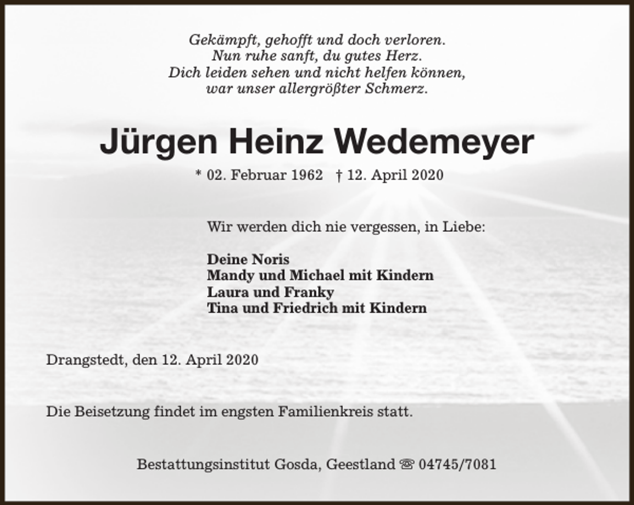 <p>Gekämpft, gehofft und doch verloren.<br />Nun ruhe sanft, du gutes Herz.<br />Dich leiden sehen und nicht helfen können,<br />war unser allergrößter Schmerz.</p><p>Jürgen Heinz Wedemeyer<br />* 02. Februar 1962 † 12. April 2020</p><p>Wir werden dich nie vergessen, in Liebe:<br />Deine Noris<br />Mandy und Michael mit Kindern<br />Laura und Franky<br />Tina und Friedrich mit Kindern<br />Drangstedt, den 12. April 2020<br />Die Beisetzung findet im engsten Familienkreis statt.<br />Bestattungsinstitut Gosda, Geestland s 04745/7081</p>
