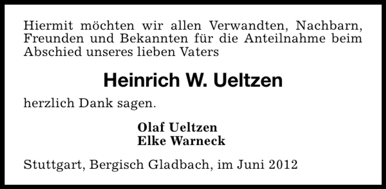 <p>Hiermit möchten wir allen Verwandten, Nachbarn,<br />Freunden und Bekannten für die Anteilnahme beim<br />Abschied unseres lieben Vaters</p><p>Heinrich W. Ueltzen<br />herzlich Dank sagen.<br />Olaf Ueltzen<br />Elke Warneck<br />Stuttgart, Bergisch Gladbach, im Juni 2012</p>