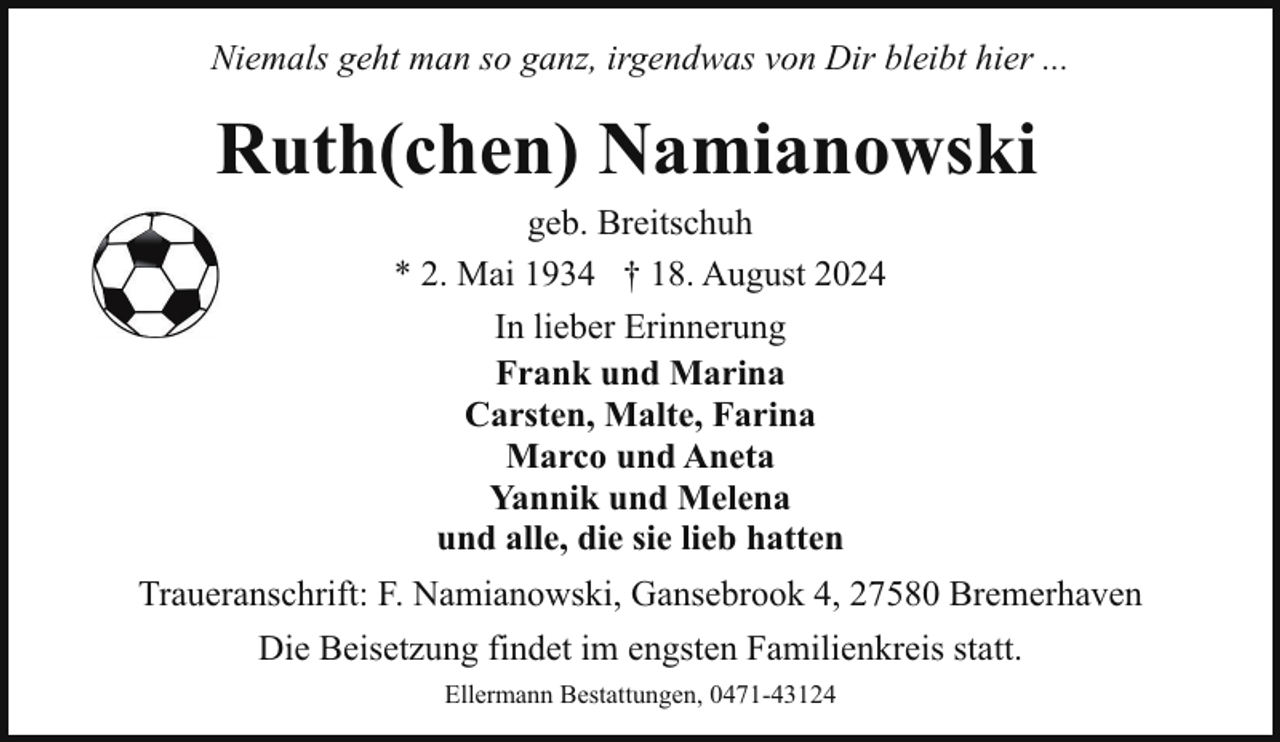 <p>Niemals geht man so ganz, irgendwas von Dir bleibt hier ...</p><p>Ruth(chen) Namianowski<br />geb. Breitschuh<br />* 2. Mai 1934 † 18. August 2024<br />In lieber Erinnerung<br />Frank und Marina<br />Carsten, Malte, Farina<br />Marco und Aneta<br />Yannik und Melena<br />und alle, die sie lieb hatten<br />Traueranschrift: F. Namianowski, Gansebrook 4, 27580 Bremerhaven<br />Die Beisetzung findet im engsten Familienkreis statt.<br />Ellermann Bestattungen, 0471-43124</p>