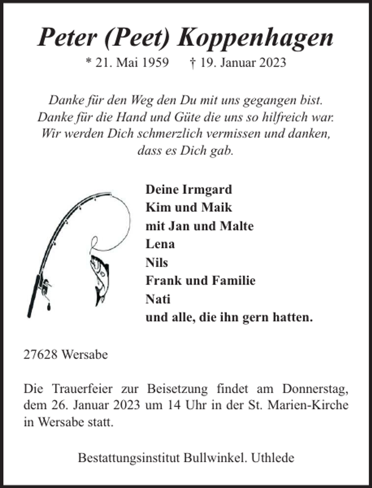 <p>Peter (Peet) Koppenhagen<br />* 21. Mai 1959</p><p>† 19. Januar 2023</p><p>Danke für den Weg den Du mit uns gegangen bist.<br />Danke für die Hand und Güte die uns so hilfreich war.<br />Wir werden Dich schmerzlich vermissen und danken,<br />dass es Dich gab.<br />Deine Irmgard<br />Kim und Maik<br />mit Jan und Malte<br />Lena<br />Nils<br />Frank und Familie<br />Nati<br />und alle, die ihn gern hatten.<br />27628 Wersabe<br />Die Trauerfeier zur Beisetzung findet am Donnerstag,<br />dem 26. Januar 2023 um 14 Uhr in der St. Marien-Kirche<br />in Wersabe statt.<br />Bestattungsinstitut Bullwinkel. Uthlede</p>