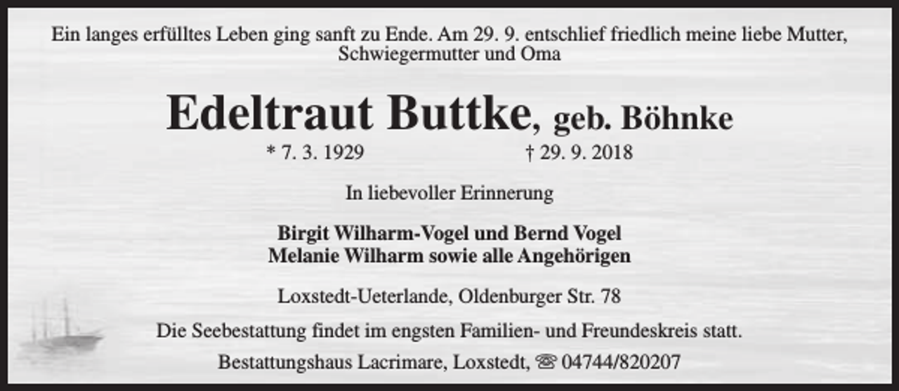 <p>Ein langes erfülltes Leben ging sanft zu Ende. Am 29. 9. entschlief friedlich meine liebe Mutter,<br />Schwiegermutter und Oma</p><p>Edeltraut Buttke, geb. Böhnke<br />* 7. 3. 1929</p><p>† 29. 9. 2018</p><p>In liebevoller Erinnerung<br />Birgit Wilharm-Vogel und Bernd Vogel<br />Melanie Wilharm sowie alle Angehörigen<br />Loxstedt-Ueterlande, Oldenburger Str. 78<br />Die Seebestattung findet im engsten Familien- und Freundeskreis statt.<br />Bestattungshaus Lacrimare, Loxstedt, s 04744/820207</p>