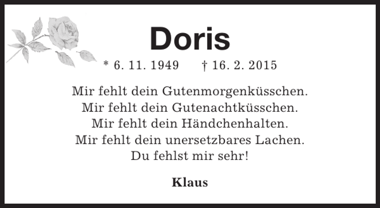 <p>Doris</p><p>* 6. 11. 1949</p><p>† 16. 2. 2015</p><p>Mir fehlt dein Gutenmorgenküsschen.<br />Mir fehlt dein Gutenachtküsschen.<br />Mir fehlt dein Händchenhalten.<br />Mir fehlt dein unersetzbares Lachen.<br />Du fehlst mir sehr!<br />Klaus</p>