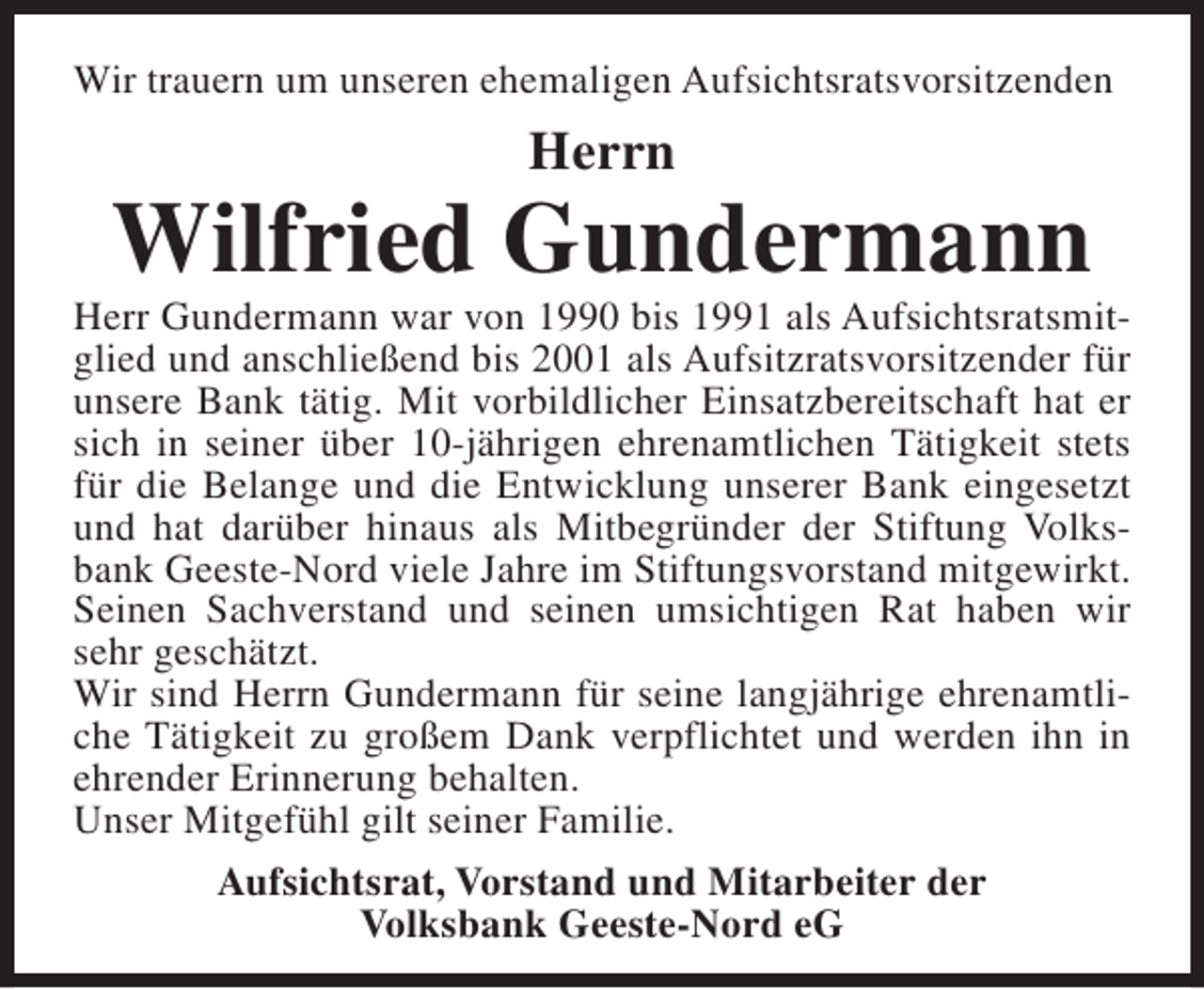 <p>Wir trauern um unseren ehemaligen Aufsichtsratsvorsitzenden</p><p>Herrn</p><p>Wilfried Gundermann</p><p>Herr Gundermann war von 1990 bis 1991 als Aufsichtsratsmitglied und anschließend bis 2001 als Aufsitzratsvorsitzender für<br />unsere Bank tätig. Mit vorbildlicher Einsatzbereitschaft hat er<br />sich in seiner über 10-jährigen ehrenamtlichen Tätigkeit stets<br />für die Belange und die Entwicklung unserer Bank eingesetzt<br />und hat darüber hinaus als Mitbegründer der Stiftung Volksbank Geeste-Nord viele Jahre im Stiftungsvorstand mitgewirkt.<br />Seinen Sachverstand und seinen umsichtigen Rat haben wir<br />sehr geschätzt.<br />Wir sind Herrn Gundermann für seine langjährige ehrenamtliche Tätigkeit zu großem Dank verpflichtet und werden ihn in<br />ehrender Erinnerung behalten.<br />Unser Mitgefühl gilt seiner Familie.<br />Aufsichtsrat, Vorstand und Mitarbeiter der<br />Volksbank Geeste-Nord eG</p>