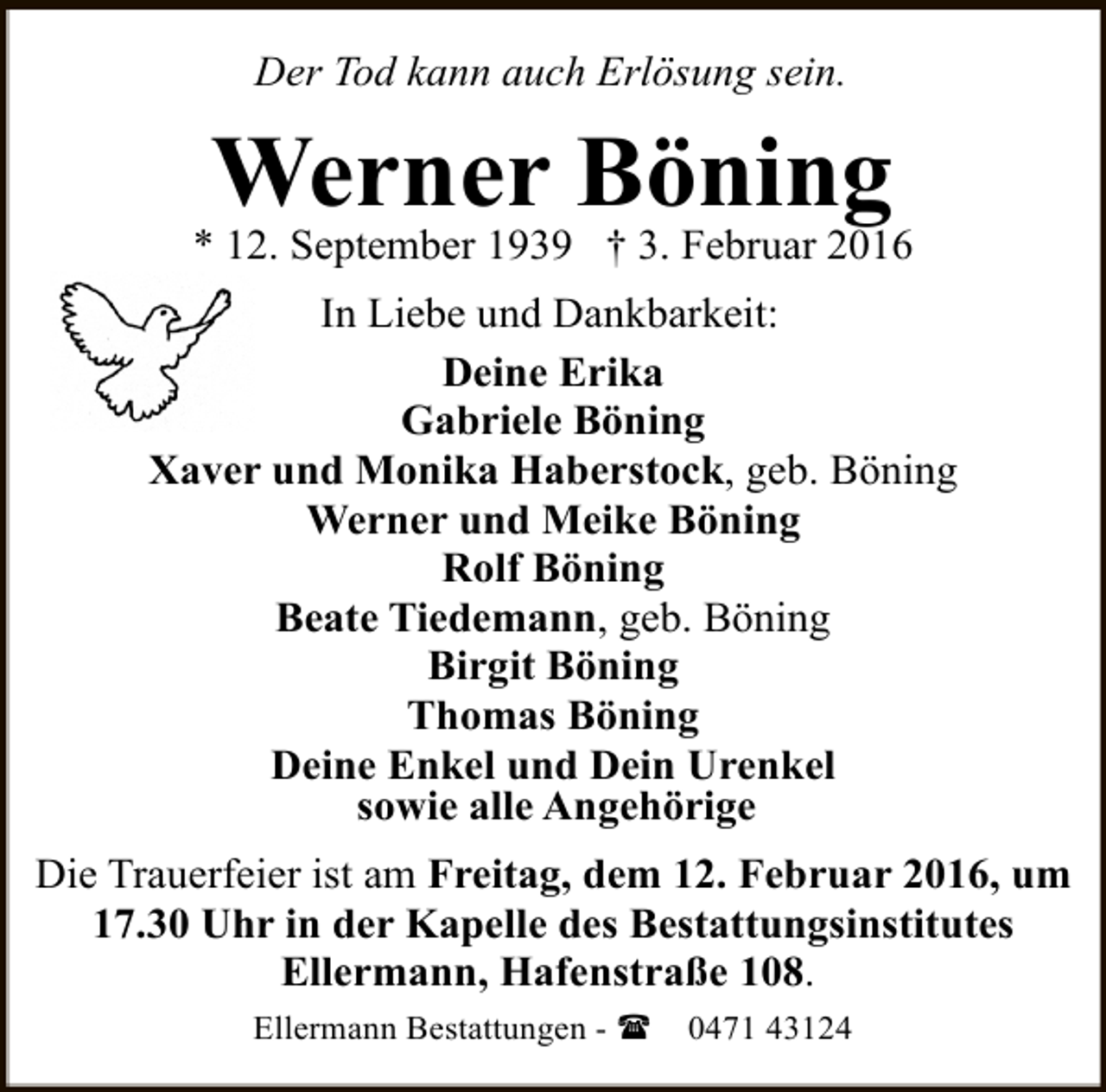 <p>Der Tod kann auch Erlösung sein.</p><p>Werner Böning</p><p>* 12. September 1939 † 3. Februar 2016<br />In Liebe und Dankbarkeit:<br />Deine Erika<br />Gabriele Böning<br />Xaver und Monika Haberstock, geb. Böning<br />Werner und Meike Böning<br />Rolf Böning<br />Beate Tiedemann, geb. Böning<br />Birgit Böning<br />Thomas Böning<br />Deine Enkel und Dein Urenkel<br />sowie alle Angehörige<br />Die Trauerfeier ist am Freitag, dem 12. Februar 2016, um<br />17.30 Uhr in der Kapelle des Bestattungsinstitutes<br />Ellermann, Hafenstraße 108.<br />Ellermann Bestattungen - (</p><p>0471 43124</p>