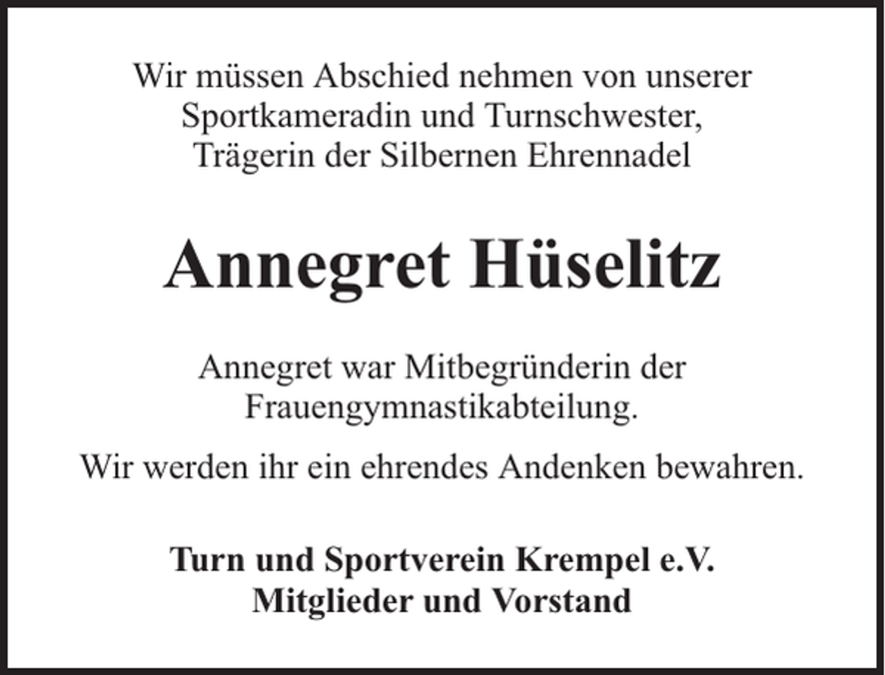 <p>Wir müssen Abschied nehmen von unserer<br />Sportkameradin und Turnschwester,<br />Trägerin der Silbernen Ehrennadel</p><p>Annegret Hüselitz<br />Annegret war Mitbegründerin der<br />Frauengymnastikabteilung.<br />Wir werden ihr ein ehrendes Andenken bewahren.<br />Turn und Sportverein Krempel e.V.<br />Mitglieder und Vorstand</p>