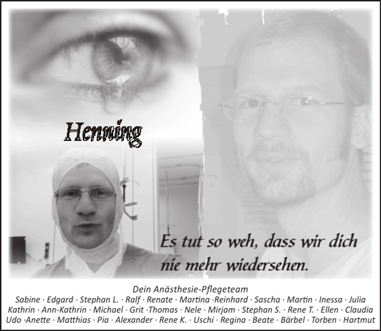 <p>Henning</p><p>Dein Anästhesie-Pflegeteam</p><p>Sabine · Edgard · Stephan L. · Ralf · Renate · Martina ·Reinhard · Sascha · Martin · Inessa · Julia<br />Kathrin · Ann-Kathrin · Michael · Grit ·Thomas · Nele · Mirjam · Stephan S. · Rene T. · Ellen · Claudia<br />Udo ·Anette · Matthias · Pia · Alexander · Rene K. · Uschi · Regina · Beate · Bärbel · Torben · Hartmut</p>