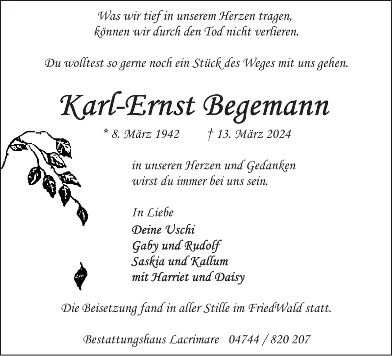 <p>Was wir tief in unserem Herzen tragen,<br />können wir durch den Tod nicht verlieren.<br />Du wolltest so gerne noch ein Stück des Weges mit uns gehen.</p><p>* 8. März 1942</p><p>† 13. März 2024</p><p>in unseren Herzen und Gedanken<br />wirst du immer bei uns sein.<br />In Liebe</p><p>Die Beisetzung fand in aller Stille im FriedWald statt.<br />Bestattungshaus Lacrimare 04744 / 87</p>