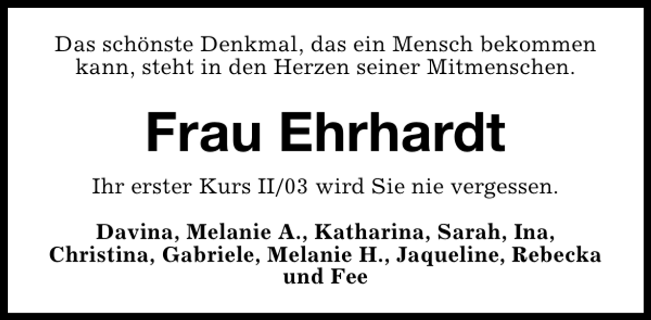 <p>Das schönste Denkmal, das ein Mensch bekommen<br />kann, steht in den Herzen seiner Mitmenschen.</p><p>Frau Ehrhardt<br />Ihr erster Kurs II/03 wird Sie nie vergessen.<br />Davina, Melanie A., Katharina, Sarah, Ina,<br />Christina, Gabriele, Melanie H., Jaqueline, Rebecka<br />und Fee</p>